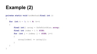 Example (2)
private static void hotMethod(final int i)
{
for (int k = 0; k < N; k++)
{
final int[] array = SafePointBias. array;
final int index = i % SIZE;
for (int j = index; j < SIZE; j++)
{
array[index] += array[j];
}
}
}
 