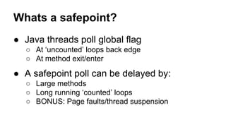 Whats a safepoint?
● Java threads poll global flag
○ At ‘uncounted’ loops back edge
○ At method exit/enter
● A safepoint poll can be delayed by:
○ Large methods
○ Long running ‘counted’ loops
○ BONUS: Page faults/thread suspension
 