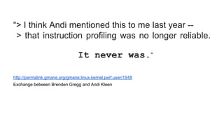 “> I think Andi mentioned this to me last year --
> that instruction profiling was no longer reliable.
It never was.”
http://permalink.gmane.org/gmane.linux.kernel.perf.user/1948
Exchange between Brenden Gregg and Andi Kleen
 