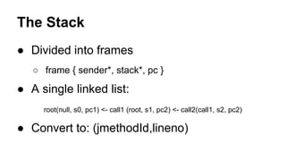● Divided into frames
○ frame { sender*, stack*, pc }
● A single linked list:
root(null, s0, pc1) <- call1 (root, s1, pc2) <- call2(call1, s2, pc2)
● Convert to: (jmethodId,lineno)
The Stack
 