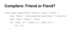 Compilers: Friend or Fiend?
void safe_reset(void *start, size_t size) {
char *base = reinterpret_cast<char *>(start);
char *end = base + size;
for (char *p = base; p < end; p++) {
*p = 0;
}
}
 
