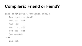 Compilers: Friend or Fiend?
safe_reset(void*, unsigned long):
lea rdx, [rdi+rsi]
cmp rdi, rdx
jae .L3
sub rdx, rdi
xor esi, esi
jmp memset
.L3:
rep ret
 