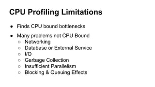 CPU Profiling Limitations
● Finds CPU bound bottlenecks
● Many problems not CPU Bound
○ Networking
○ Database or External Service
○ I/O
○ Garbage Collection
○ Insufficient Parallelism
○ Blocking & Queuing Effects
 