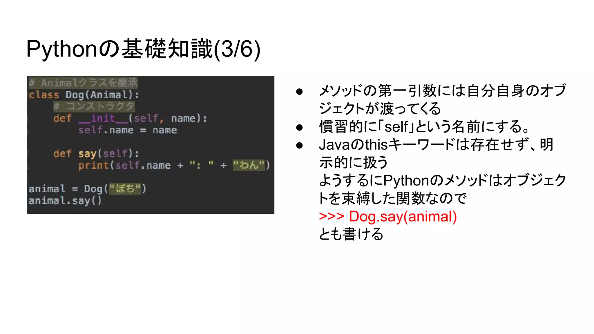 Pythonの基礎知識(3/6)
● メソッドの第一引数には自分自身のオブ
ジェクトが渡ってくる
● 慣習的に「self」という名前にする。
● Javaのthisキーワードは存在せず、明
示的に扱う
ようするにPythonのメソッドはオブジェク
トを束縛した関数なので
>>> Dog.say(animal)
とも書ける
 