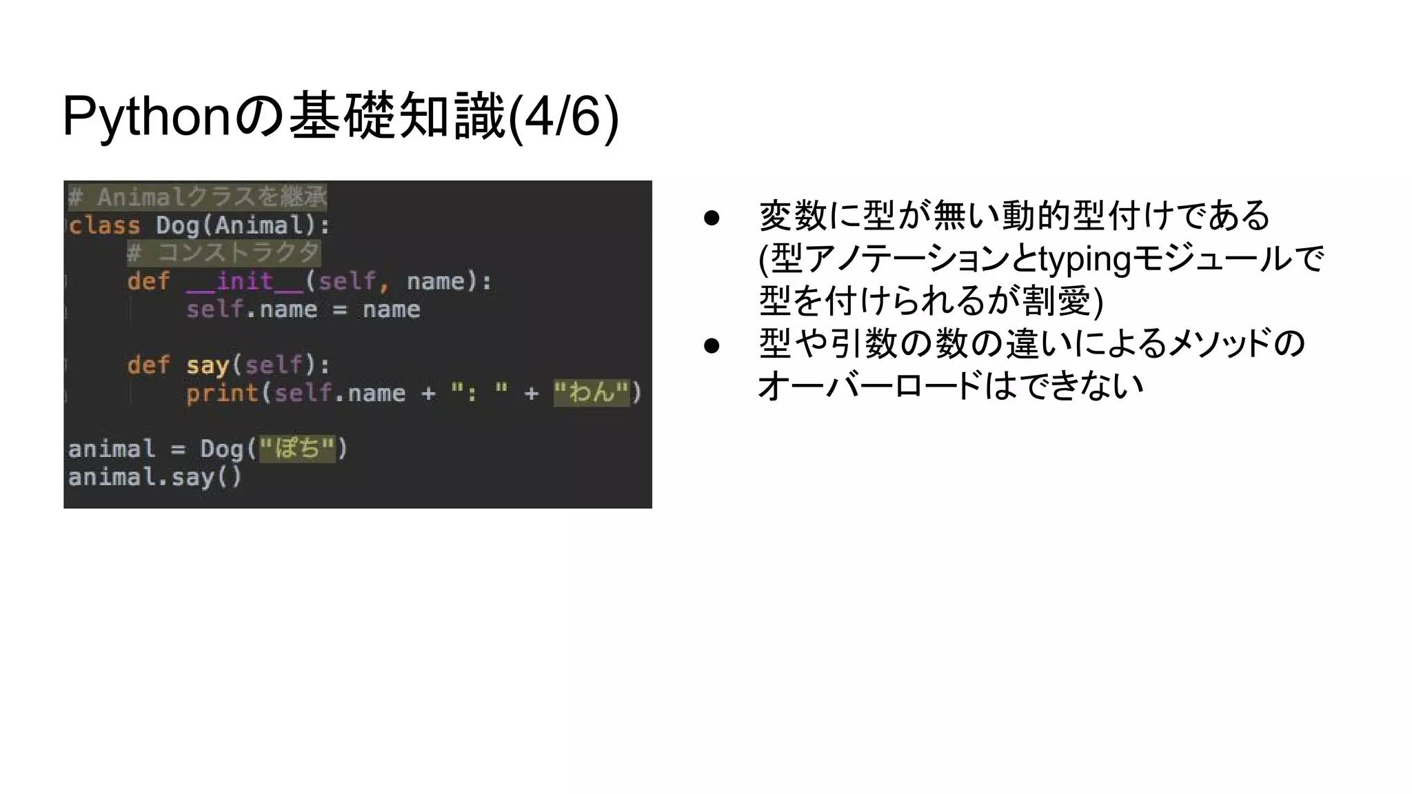 Pythonの基礎知識(4/6)
● 変数に型が無い動的型付けである
(型アノテーションとtypingモジュールで
型を付けられるが割愛)
● 型や引数の数の違いによるメソッドの
オーバーロードはできない
 