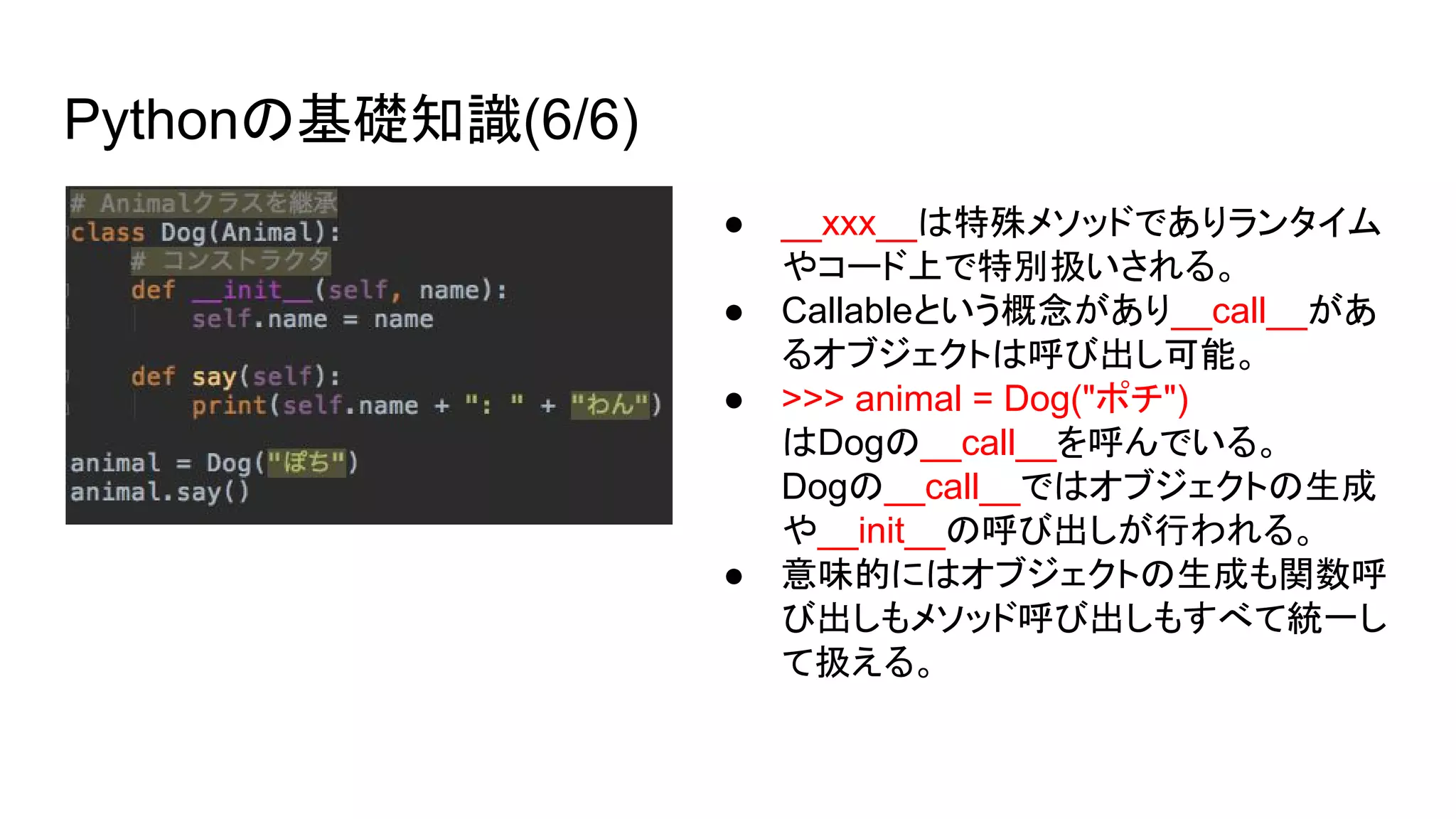 Pythonの基礎知識(6/6)
● __xxx__は特殊メソッドでありランタイム
やコード上で特別扱いされる。
● Callableという概念があり__call__があ
るオブジェクトは呼び出し可能。
● >>> animal = Dog("ポチ")
はDogの__call__を呼んでいる。
Dogの__call__ではオブジェクトの生成
や__init__の呼び出しが行われる。
● 意味的にはオブジェクトの生成も関数呼
び出しもメソッド呼び出しもすべて統一し
て扱える。
 