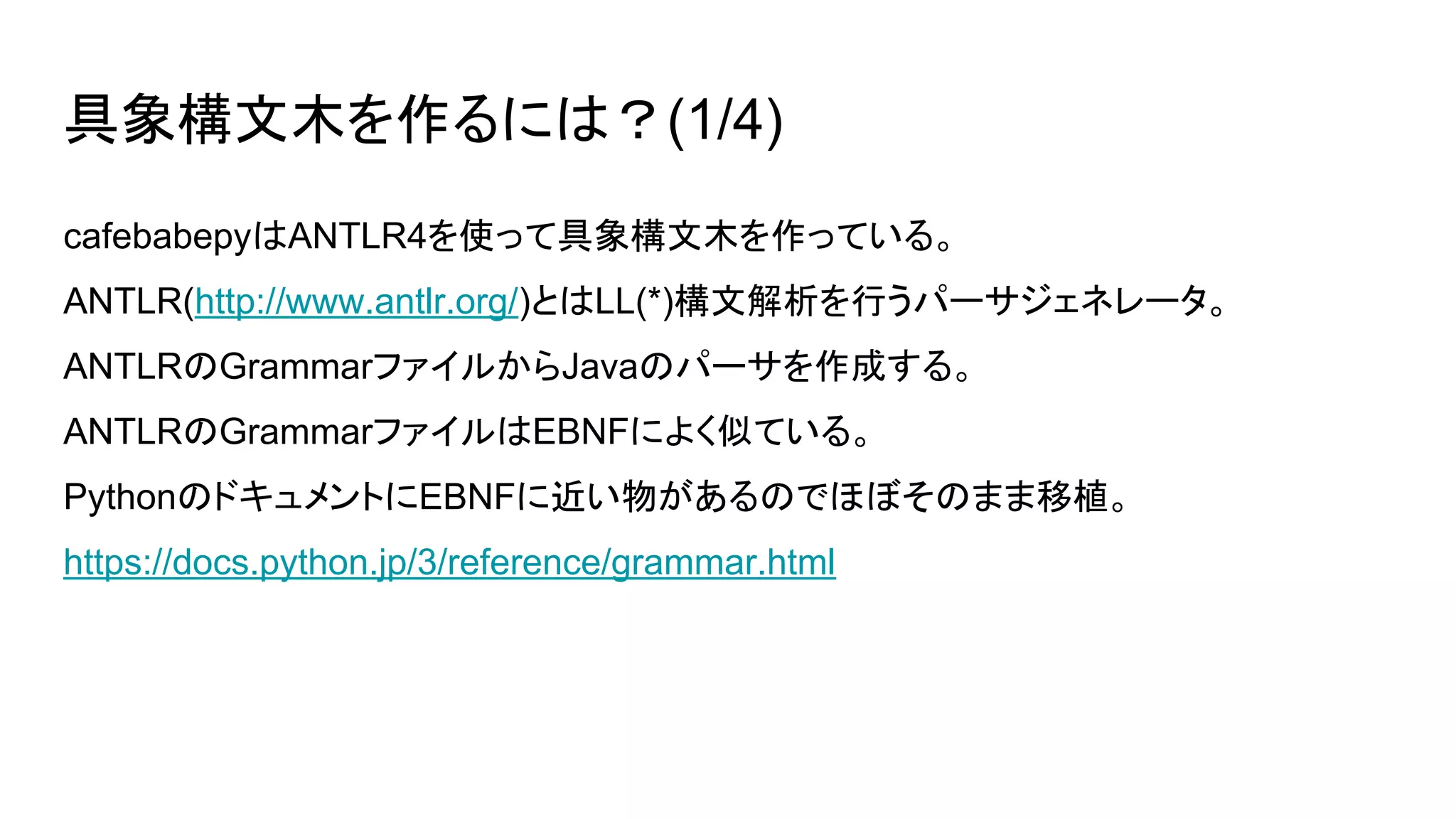 具象構文木を作るには？(1/4)
cafebabepyはANTLR4を使って具象構文木を作っている。
ANTLR(http://www.antlr.org/)とはLL(*)構文解析を行うパーサジェネレータ。
ANTLRのGrammarファイルからJavaのパーサを作成する。
ANTLRのGrammarファイルはEBNFによく似ている。
PythonのドキュメントにEBNFに近い物があるのでほぼそのまま移植。
https://docs.python.jp/3/reference/grammar.html
 