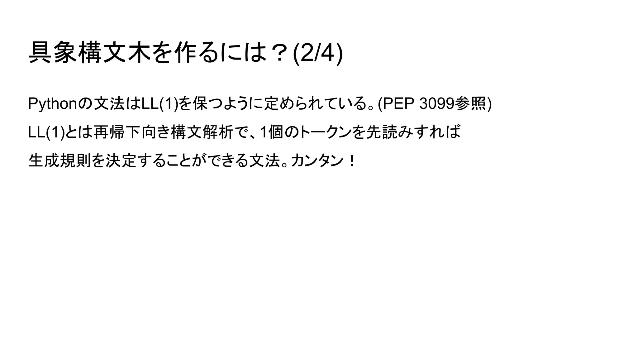 具象構文木を作るには？(2/4)
Pythonの文法はLL(1)を保つように定められている。(PEP 3099参照)
LL(1)とは再帰下向き構文解析で、1個のトークンを先読みすれば
生成規則を決定することができる文法。カンタン！
 