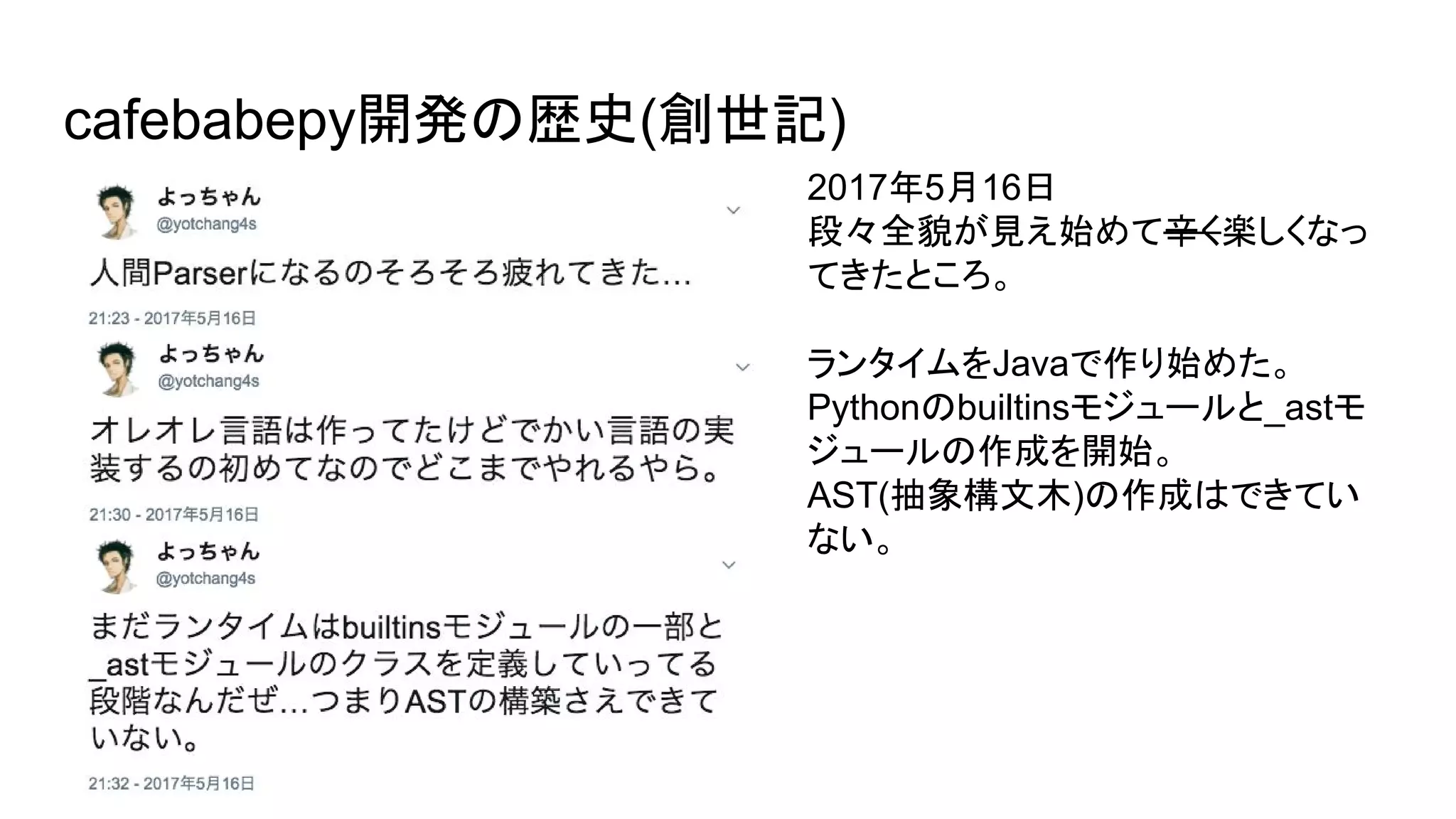 cafebabepy開発の歴史(創世記)
2017年5月16日
段々全貌が見え始めて辛く楽しくなっ
てきたところ。
ランタイムをJavaで作り始めた。
Pythonのbuiltinsモジュールと_astモ
ジュールの作成を開始。
AST(抽象構文木)の作成はできてい
ない。
 