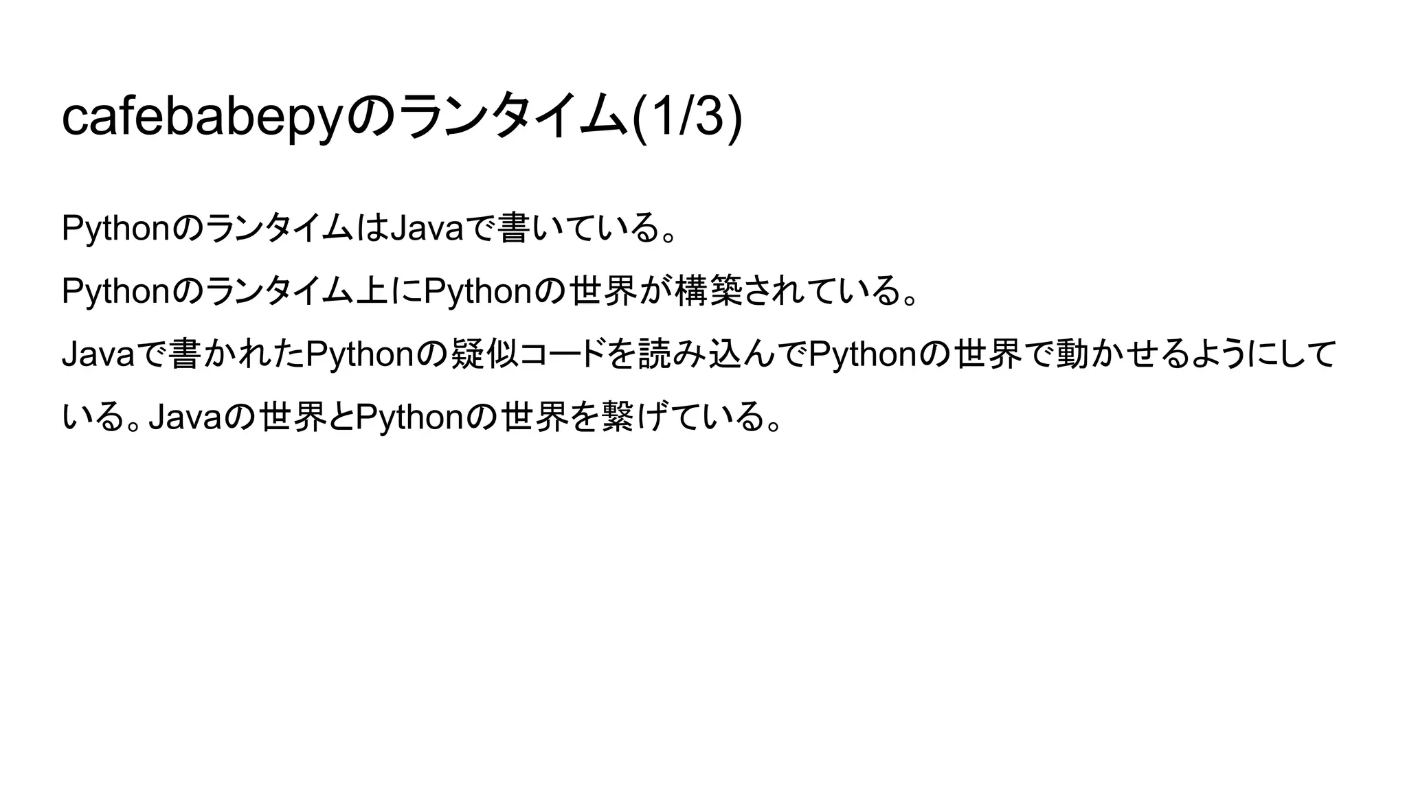 cafebabepyのランタイム(1/3)
PythonのランタイムはJavaで書いている。
Pythonのランタイム上にPythonの世界が構築されている。
Javaで書かれたPythonの疑似コードを読み込んでPythonの世界で動かせるようにして
いる。Javaの世界とPythonの世界を繋げている。
 