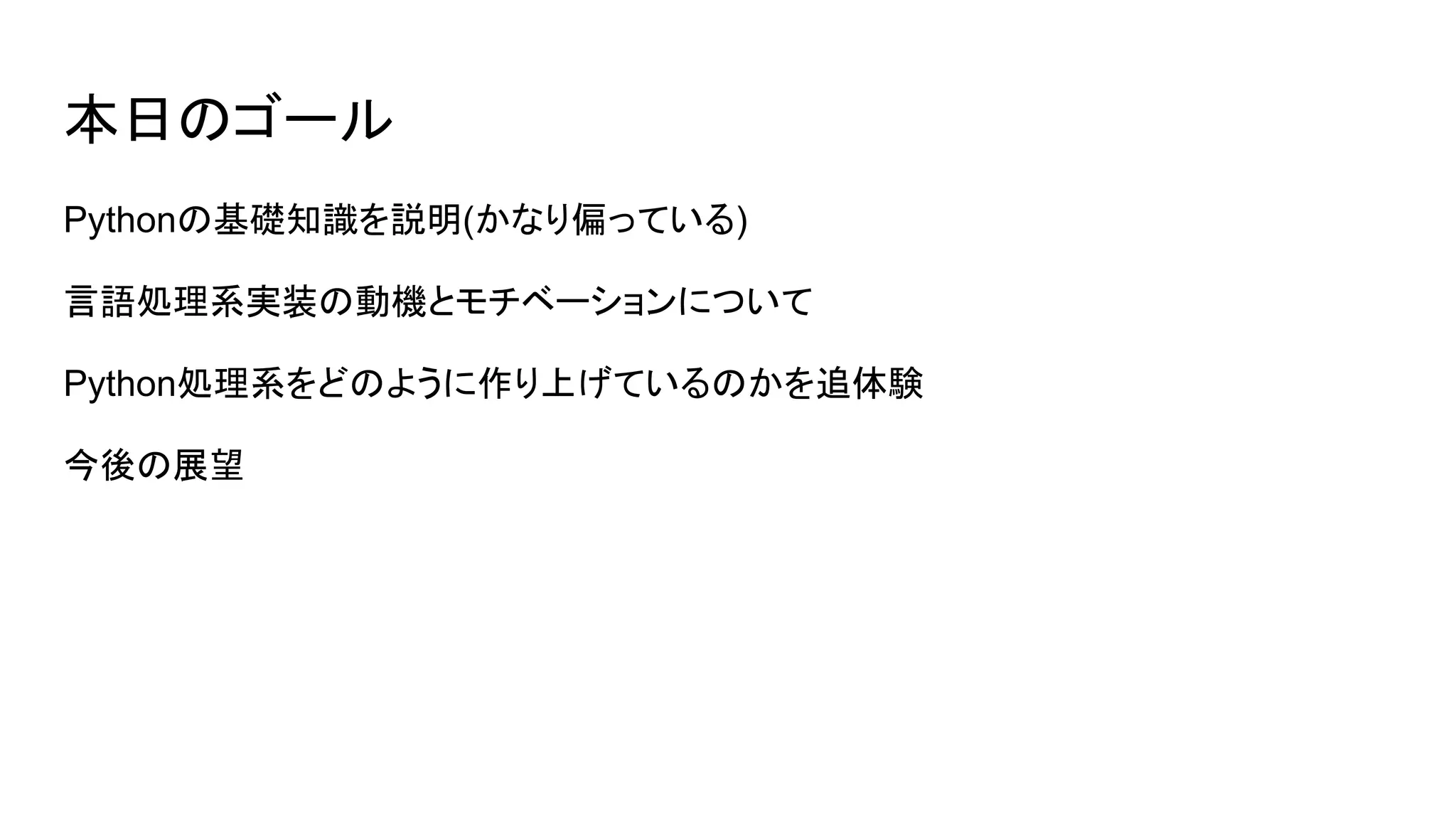 本日のゴール
Pythonの基礎知識を説明(かなり偏っている)
言語処理系実装の動機とモチベーションについて
Python処理系をどのように作り上げているのかを追体験
今後の展望
 