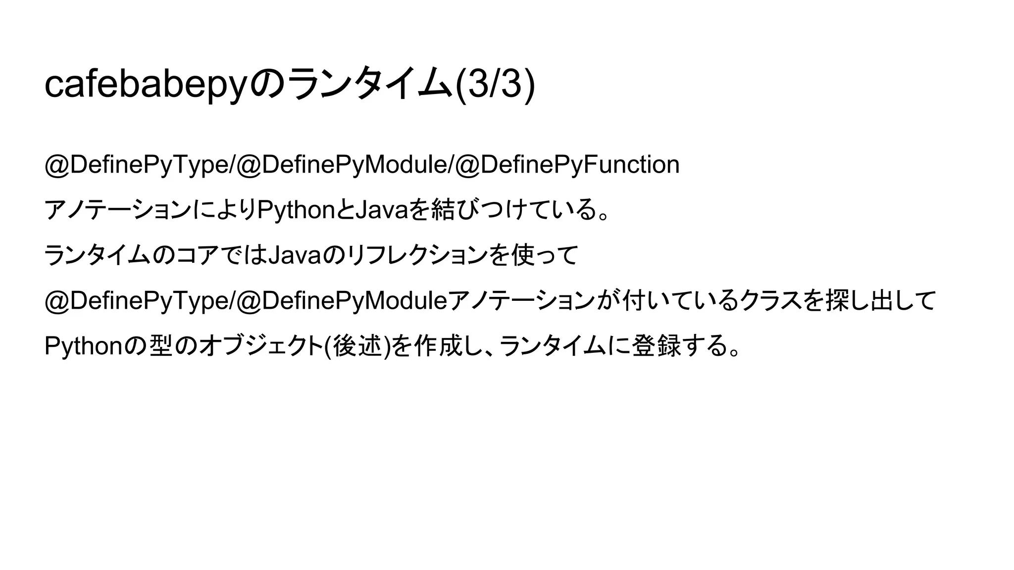 cafebabepyのランタイム(3/3)
@DefinePyType/@DefinePyModule/@DefinePyFunction
アノテーションによりPythonとJavaを結びつけている。
ランタイムのコアではJavaのリフレクションを使って
@DefinePyType/@DefinePyModuleアノテーションが付いているクラスを探し出して
Pythonの型のオブジェクト(後述)を作成し、ランタイムに登録する。
 