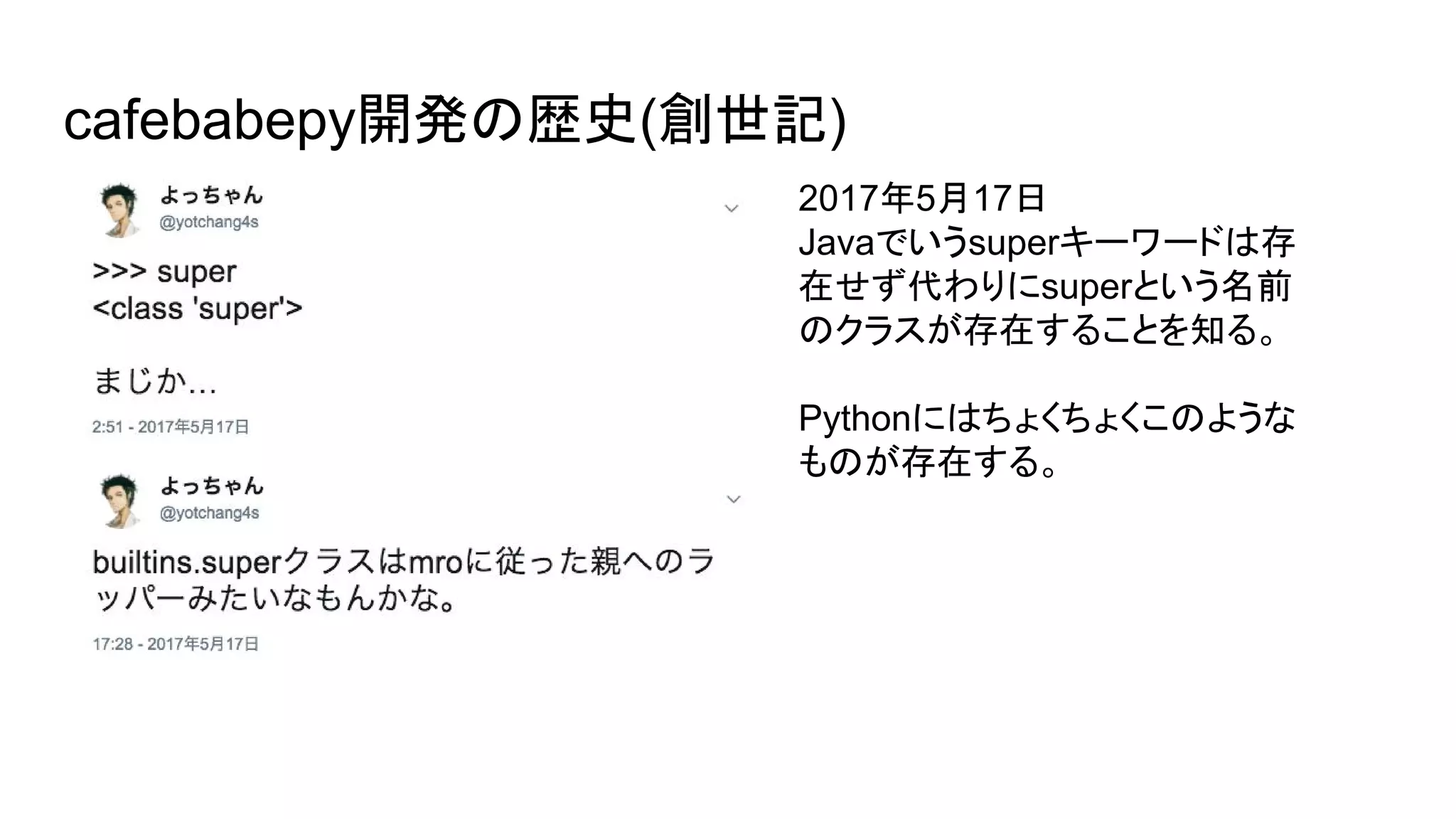 cafebabepy開発の歴史(創世記)
2017年5月17日
Javaでいうsuperキーワードは存
在せず代わりにsuperという名前
のクラスが存在することを知る。
Pythonにはちょくちょくこのような
ものが存在する。
 