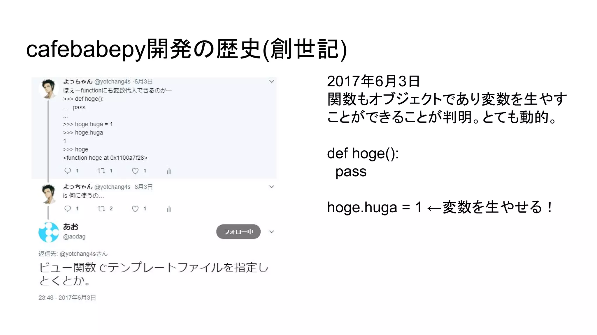 cafebabepy開発の歴史(創世記)
2017年6月3日
関数もオブジェクトであり変数を生やす
ことができることが判明。とても動的。
def hoge():
pass
hoge.huga = 1 ←変数を生やせる！
 