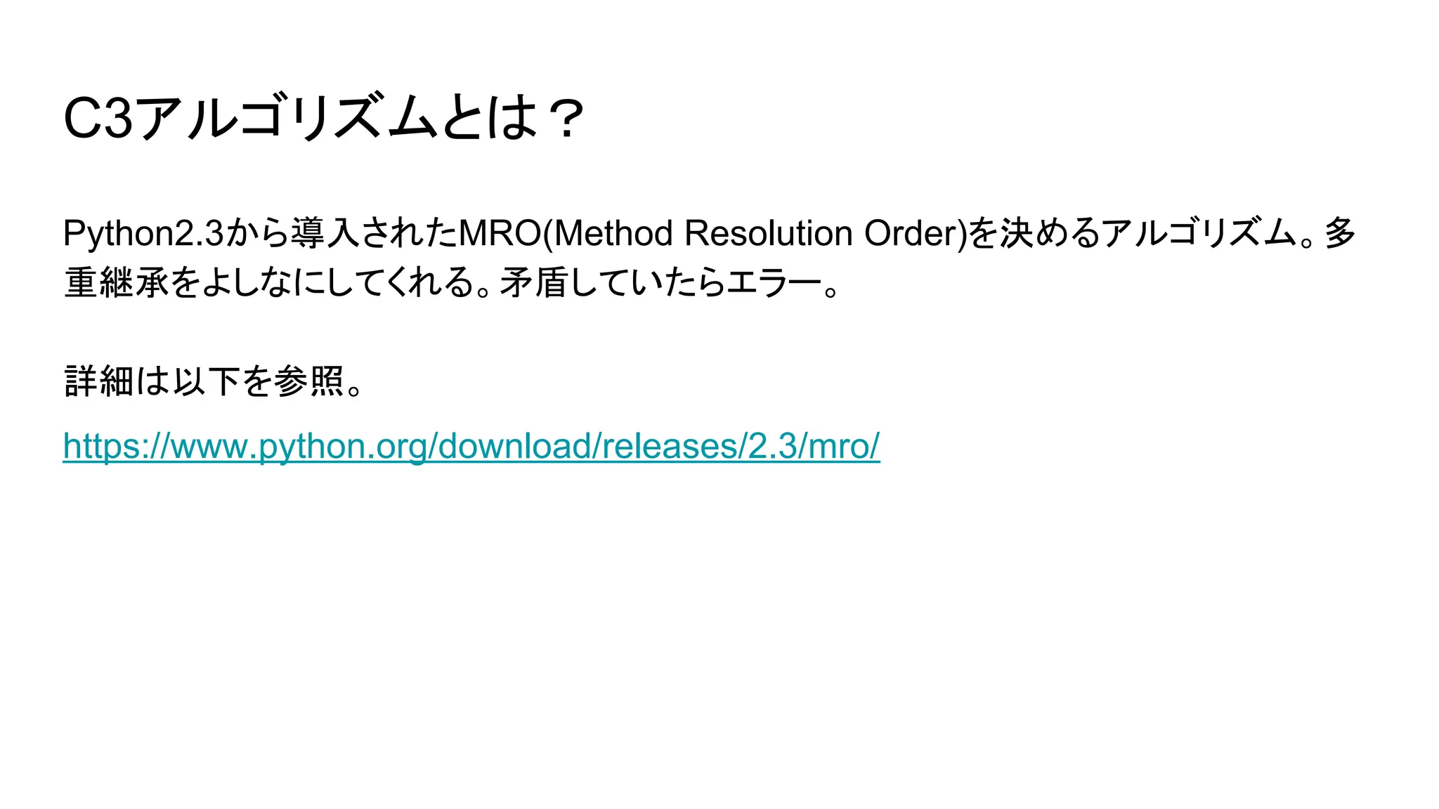 C3アルゴリズムとは？
Python2.3から導入されたMRO(Method Resolution Order)を決めるアルゴリズム。多
重継承をよしなにしてくれる。矛盾していたらエラー。
詳細は以下を参照。
https://www.python.org/download/releases/2.3/mro/
 