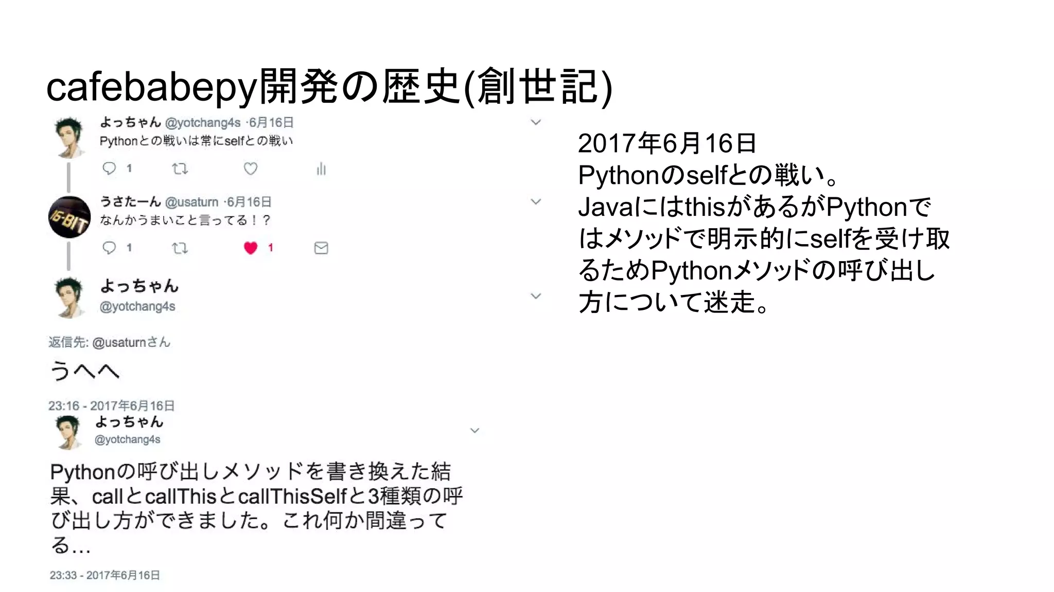 cafebabepy開発の歴史(創世記)
2017年6月16日
Pythonのselfとの戦い。
JavaにはthisがあるがPythonで
はメソッドで明示的にselfを受け取
るためPythonメソッドの呼び出し
方について迷走。
 