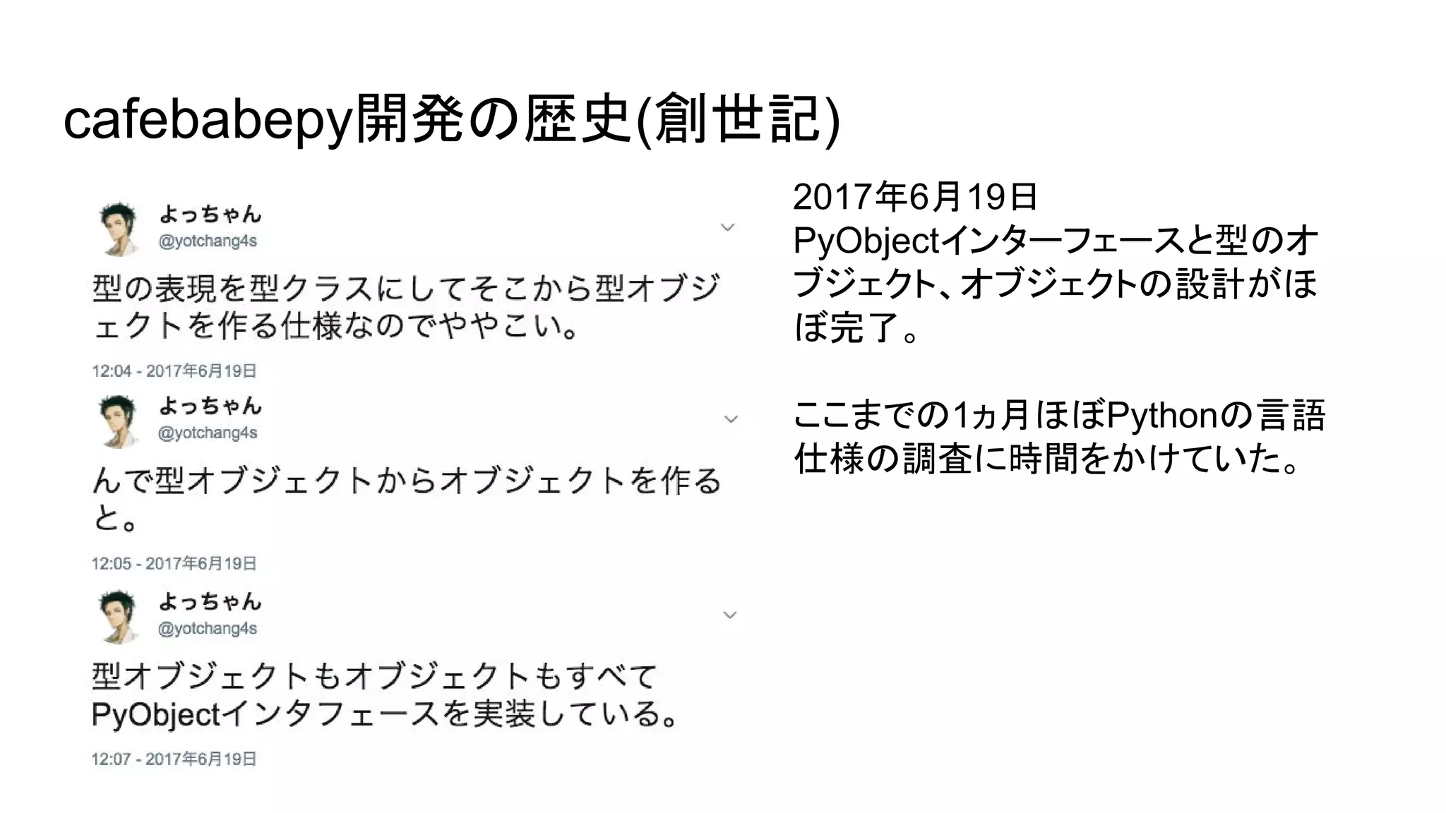 cafebabepy開発の歴史(創世記)
2017年6月19日
PyObjectインターフェースと型のオ
ブジェクト、オブジェクトの設計がほ
ぼ完了。
ここまでの1ヵ月ほぼPythonの言語
仕様の調査に時間をかけていた。
 
