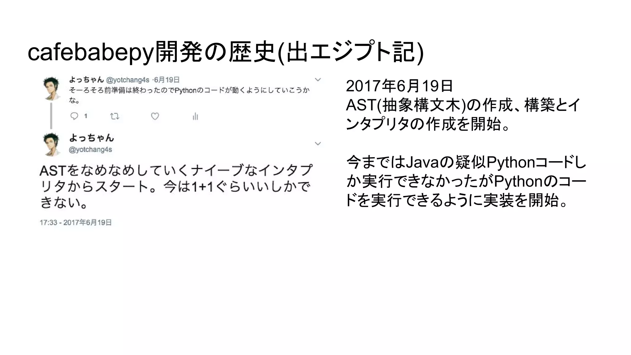 cafebabepy開発の歴史(出エジプト記)
2017年6月19日
AST(抽象構文木)の作成、構築とイ
ンタプリタの作成を開始。
今まではJavaの疑似Pythonコードし
か実行できなかったがPythonのコー
ドを実行できるように実装を開始。
 