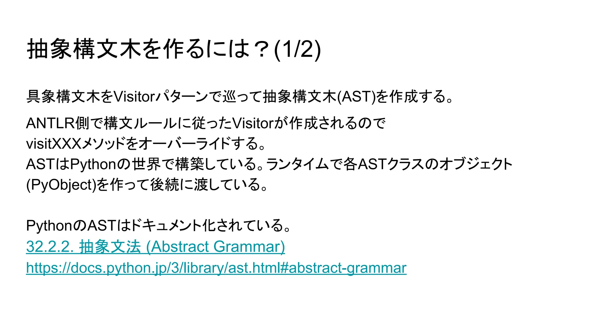 抽象構文木を作るには？(1/2)
具象構文木をVisitorパターンで巡って抽象構文木(AST)を作成する。
ANTLR側で構文ルールに従ったVisitorが作成されるので
visitXXXメソッドをオーバーライドする。
ASTはPythonの世界で構築している。ランタイムで各ASTクラスのオブジェクト
(PyObject)を作って後続に渡している。
PythonのASTはドキュメント化されている。
32.2.2. 抽象文法 (Abstract Grammar)
https://docs.python.jp/3/library/ast.html#abstract-grammar
 