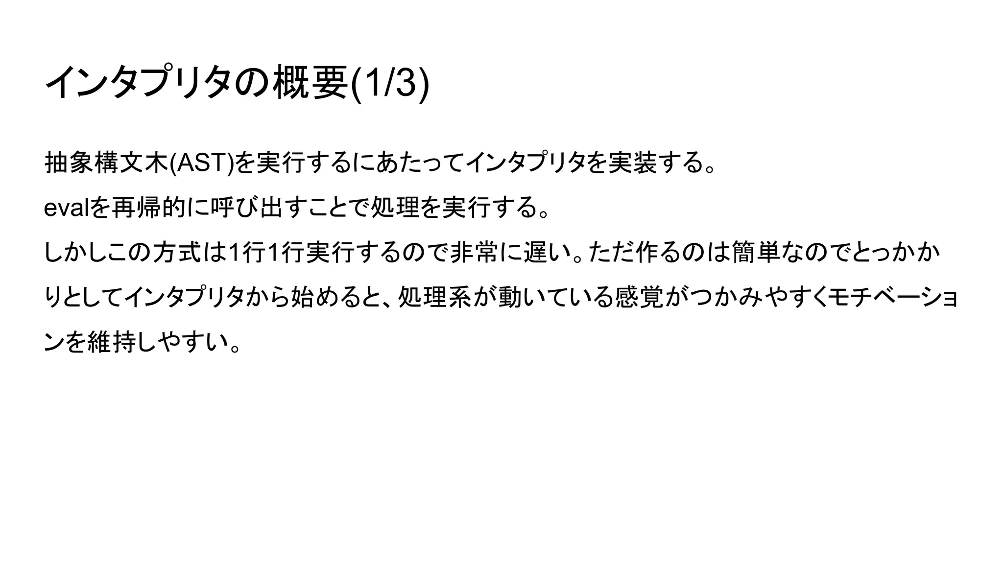 インタプリタの概要(1/3)
抽象構文木(AST)を実行するにあたってインタプリタを実装する。
evalを再帰的に呼び出すことで処理を実行する。
しかしこの方式は1行1行実行するので非常に遅い。ただ作るのは簡単なのでとっかか
りとしてインタプリタから始めると、処理系が動いている感覚がつかみやすくモチベーショ
ンを維持しやすい。
 