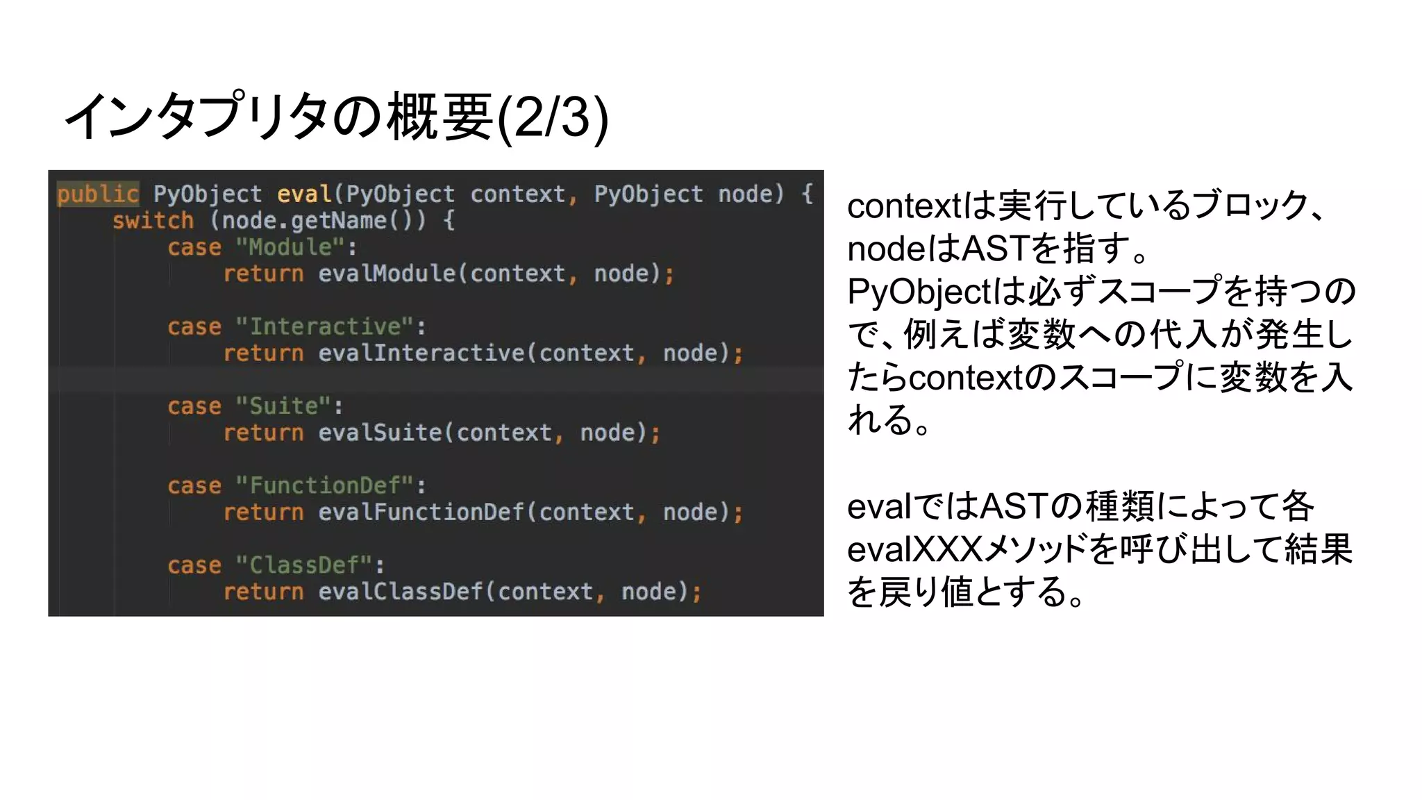 インタプリタの概要(2/3)
contextは実行しているブロック、
nodeはASTを指す。
PyObjectは必ずスコープを持つの
で、例えば変数への代入が発生し
たらcontextのスコープに変数を入
れる。
evalではASTの種類によって各
evalXXXメソッドを呼び出して結果
を戻り値とする。
 