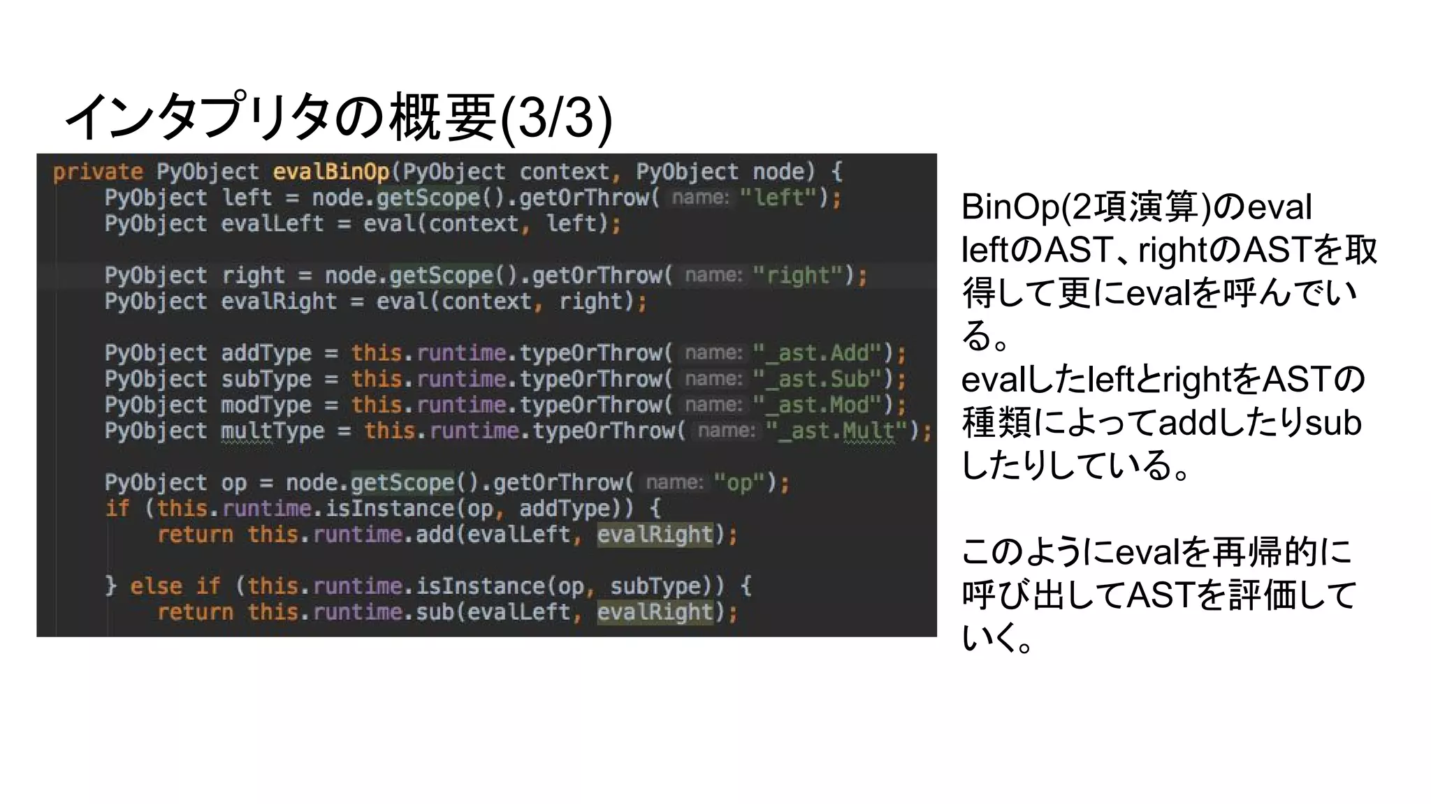 インタプリタの概要(3/3)
BinOp(2項演算)のeval
leftのAST、rightのASTを取
得して更にevalを呼んでい
る。
evalしたleftとrightをASTの
種類によってaddしたりsub
したりしている。
このようにevalを再帰的に
呼び出してASTを評価して
いく。
 