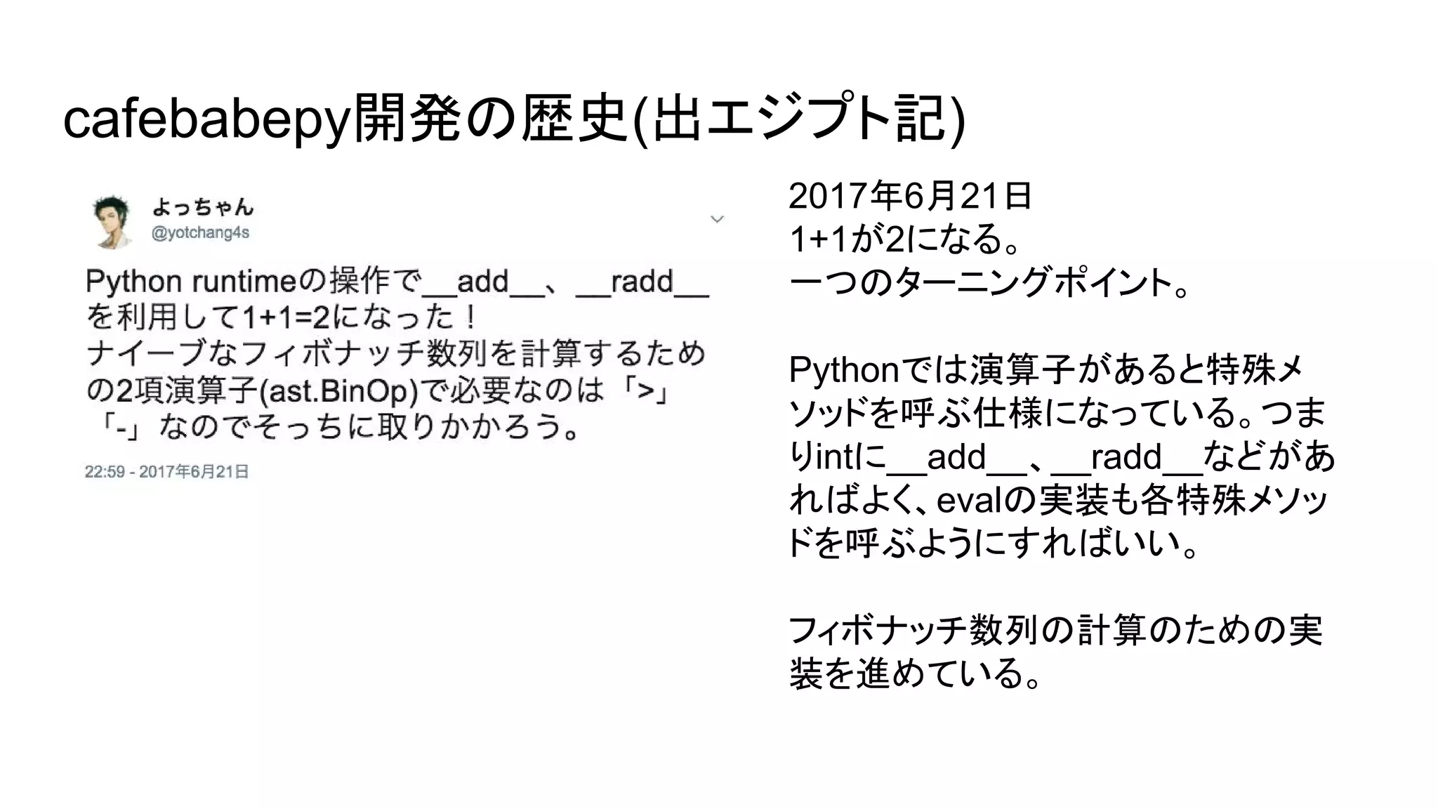 cafebabepy開発の歴史(出エジプト記)
2017年6月21日
1+1が2になる。
一つのターニングポイント。
Pythonでは演算子があると特殊メ
ソッドを呼ぶ仕様になっている。つま
りintに__add__、__radd__などがあ
ればよく、evalの実装も各特殊メソッ
ドを呼ぶようにすればいい。
フィボナッチ数列の計算のための実
装を進めている。
 
