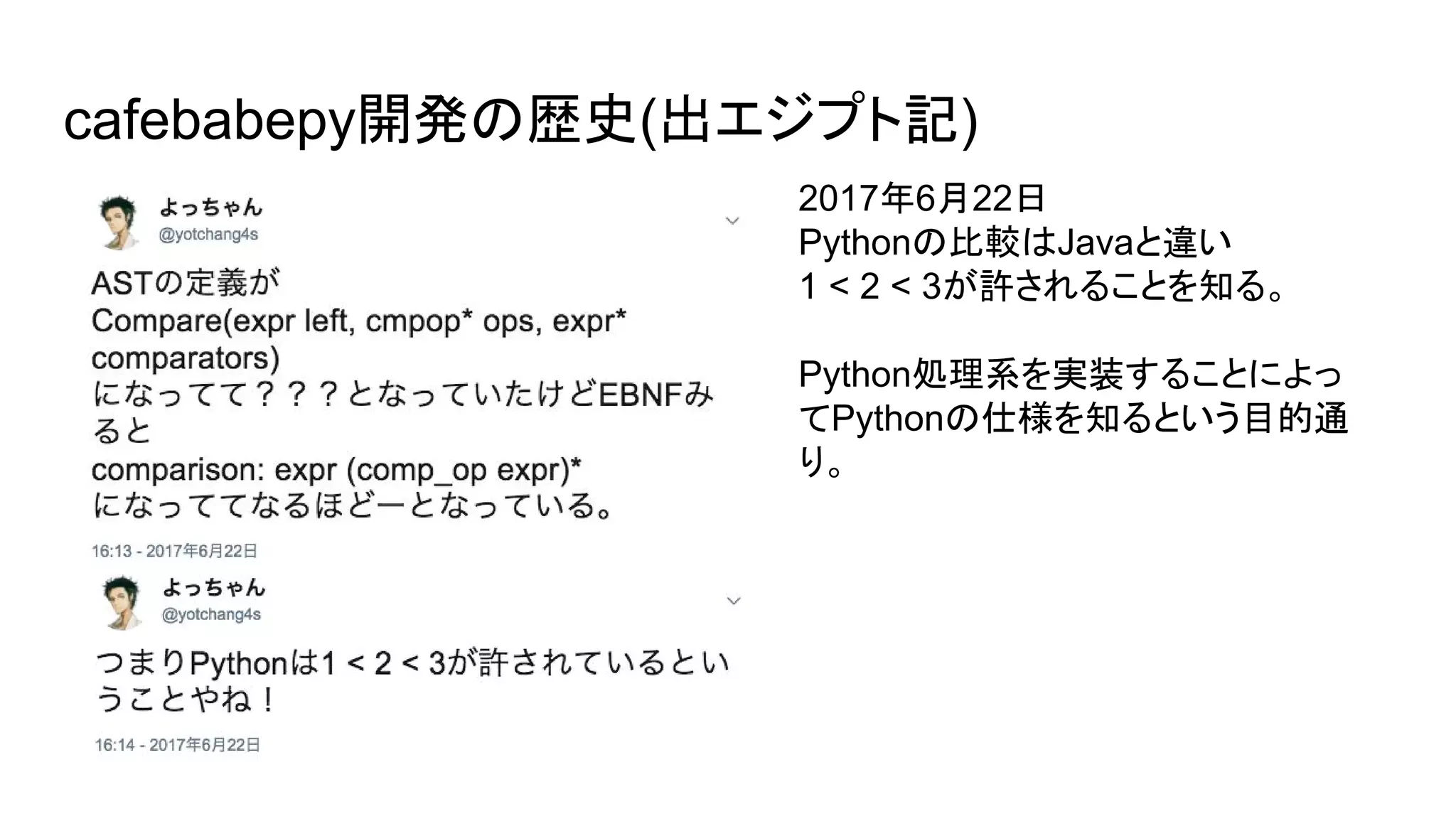 cafebabepy開発の歴史(出エジプト記)
2017年6月22日
Pythonの比較はJavaと違い
1 < 2 < 3が許されることを知る。
Python処理系を実装することによっ
てPythonの仕様を知るという目的通
り。
 