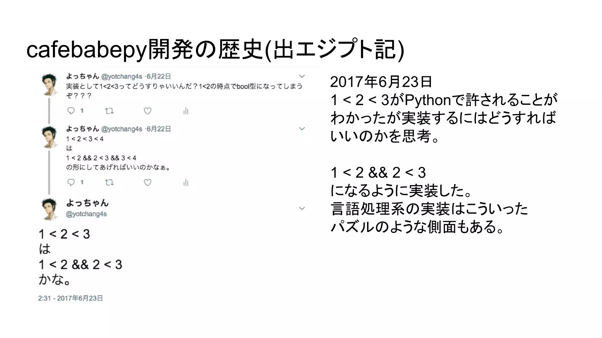 cafebabepy開発の歴史(出エジプト記)
2017年6月23日
1 < 2 < 3がPythonで許されることが
わかったが実装するにはどうすれば
いいのかを思考。
1 < 2 && 2 < 3
になるように実装した。
言語処理系の実装はこういった
パズルのような側面もある。
 