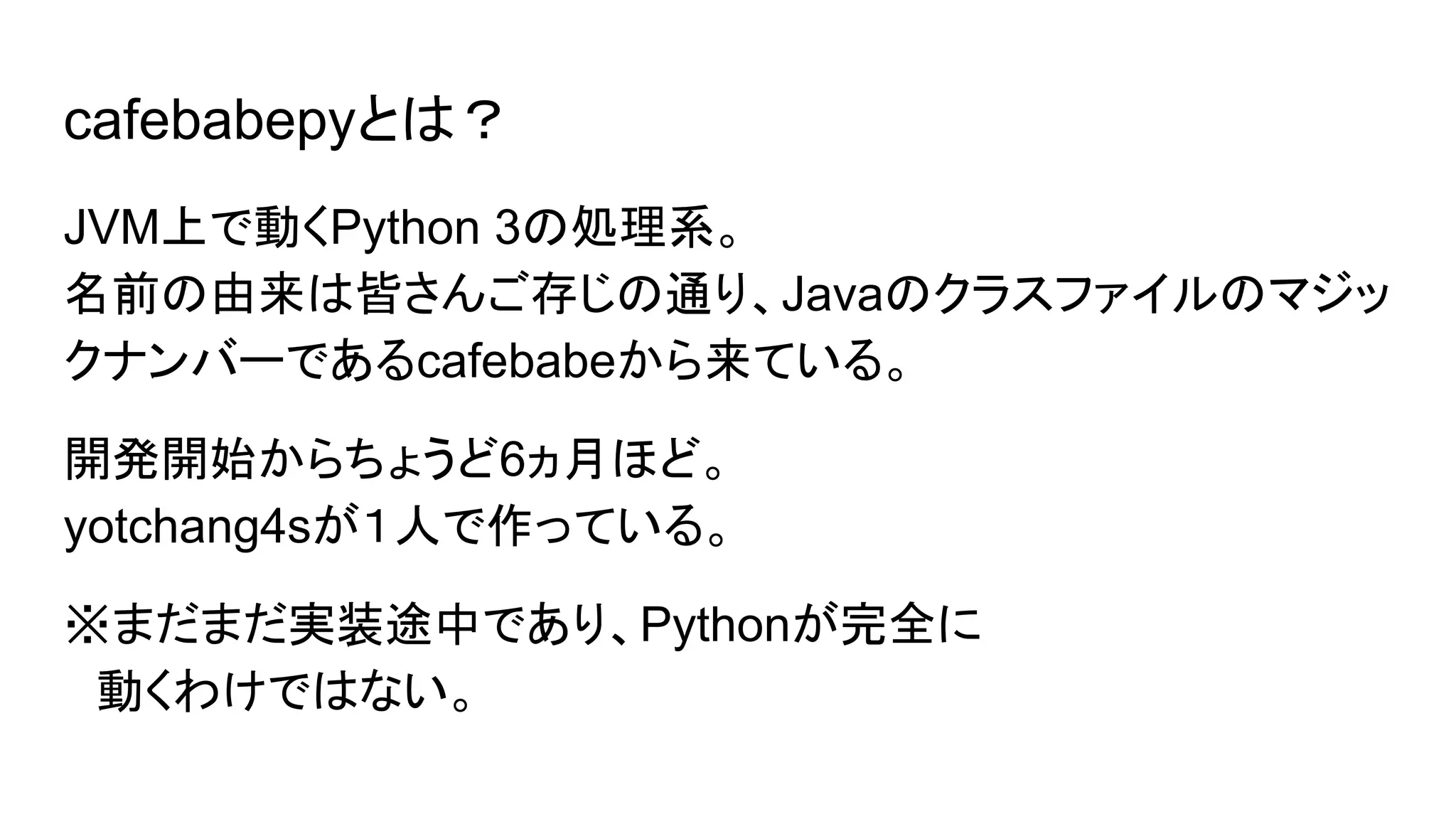 cafebabepyとは？
JVM上で動くPython 3の処理系。
名前の由来は皆さんご存じの通り、Javaのクラスファイルのマジッ
クナンバーであるcafebabeから来ている。
開発開始からちょうど6ヵ月ほど。
yotchang4sが１人で作っている。
※まだまだ実装途中であり、Pythonが完全に
　動くわけではない。
 