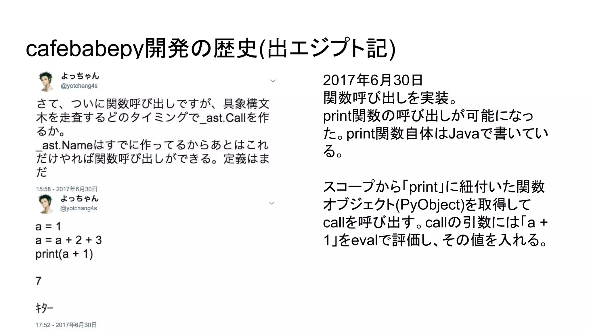 cafebabepy開発の歴史(出エジプト記)
2017年6月30日
関数呼び出しを実装。
print関数の呼び出しが可能になっ
た。print関数自体はJavaで書いてい
る。
スコープから「print」に紐付いた関数
オブジェクト(PyObject)を取得して
callを呼び出す。callの引数には「a +
1」をevalで評価し、その値を入れる。
 