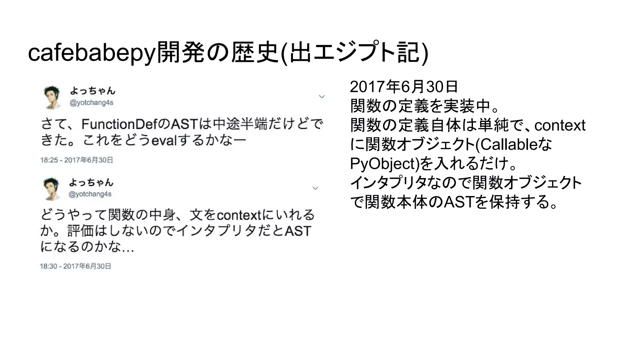 cafebabepy開発の歴史(出エジプト記)
2017年6月30日
関数の定義を実装中。
関数の定義自体は単純で、context
に関数オブジェクト(Callableな
PyObject)を入れるだけ。
インタプリタなので関数オブジェクト
で関数本体のASTを保持する。
 