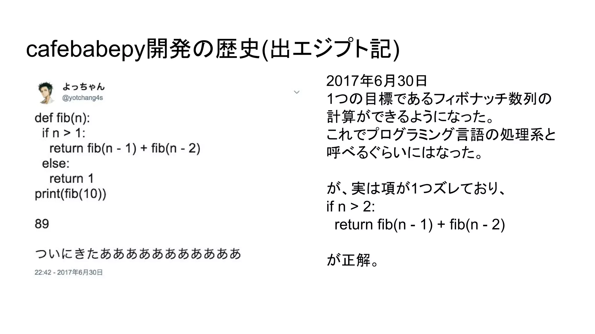 cafebabepy開発の歴史(出エジプト記)
2017年6月30日
1つの目標であるフィボナッチ数列の
計算ができるようになった。
これでプログラミング言語の処理系と
呼べるぐらいにはなった。
が、実は項が1つズレており、
if n > 2:
return fib(n - 1) + fib(n - 2)
が正解。
 