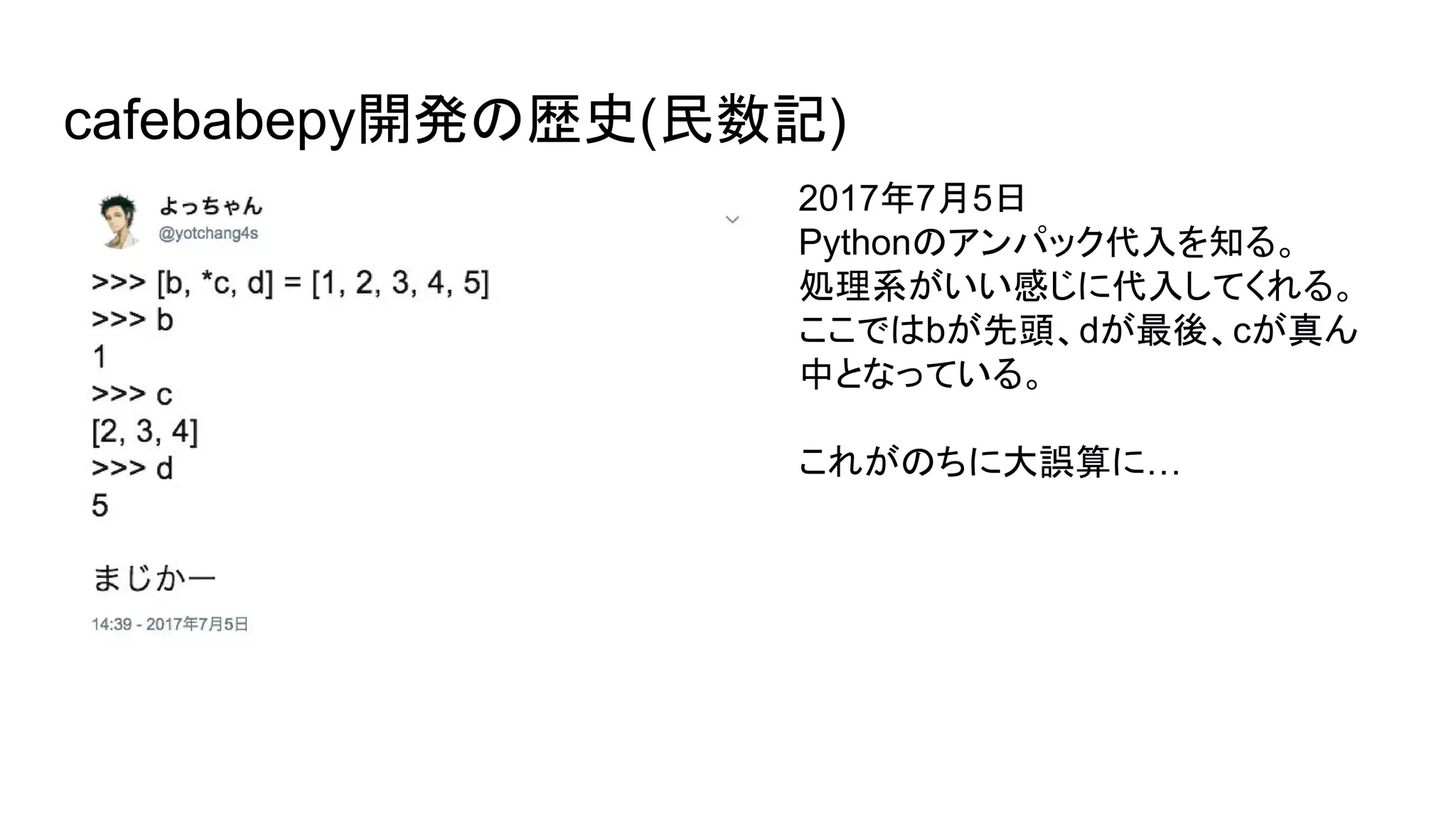 cafebabepy開発の歴史(民数記)
2017年7月5日
Pythonのアンパック代入を知る。
処理系がいい感じに代入してくれる。
ここではbが先頭、dが最後、cが真ん
中となっている。
これがのちに大誤算に…
 
