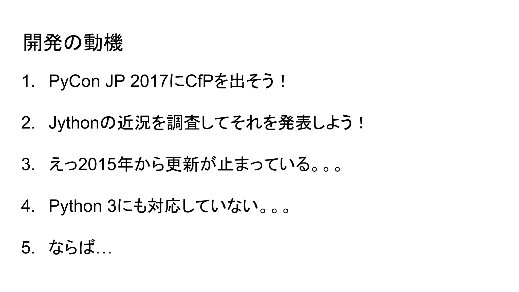 開発の動機
1. PyCon JP 2017にCfPを出そう！
2. Jythonの近況を調査してそれを発表しよう！
3. えっ2015年から更新が止まっている。。。
4. Python 3にも対応していない。。。
5. ならば…
 