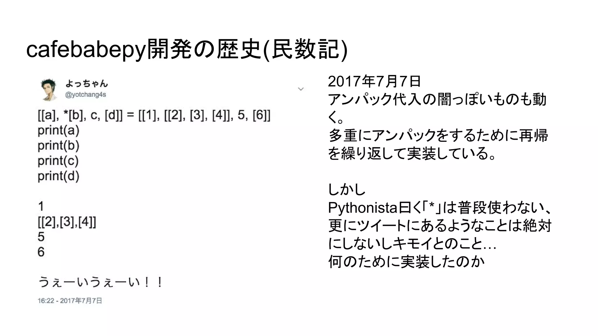 cafebabepy開発の歴史(民数記)
2017年7月7日
アンパック代入の闇っぽいものも動
く。
多重にアンパックをするために再帰
を繰り返して実装している。
しかし
Pythonista曰く「*」は普段使わない、
更にツイートにあるようなことは絶対
にしないしキモイとのこと…
何のために実装したのか
 
