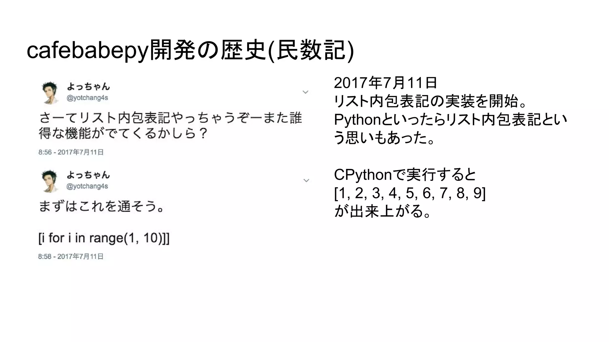 cafebabepy開発の歴史(民数記)
2017年7月11日
リスト内包表記の実装を開始。
Pythonといったらリスト内包表記とい
う思いもあった。
CPythonで実行すると
[1, 2, 3, 4, 5, 6, 7, 8, 9]
が出来上がる。
 