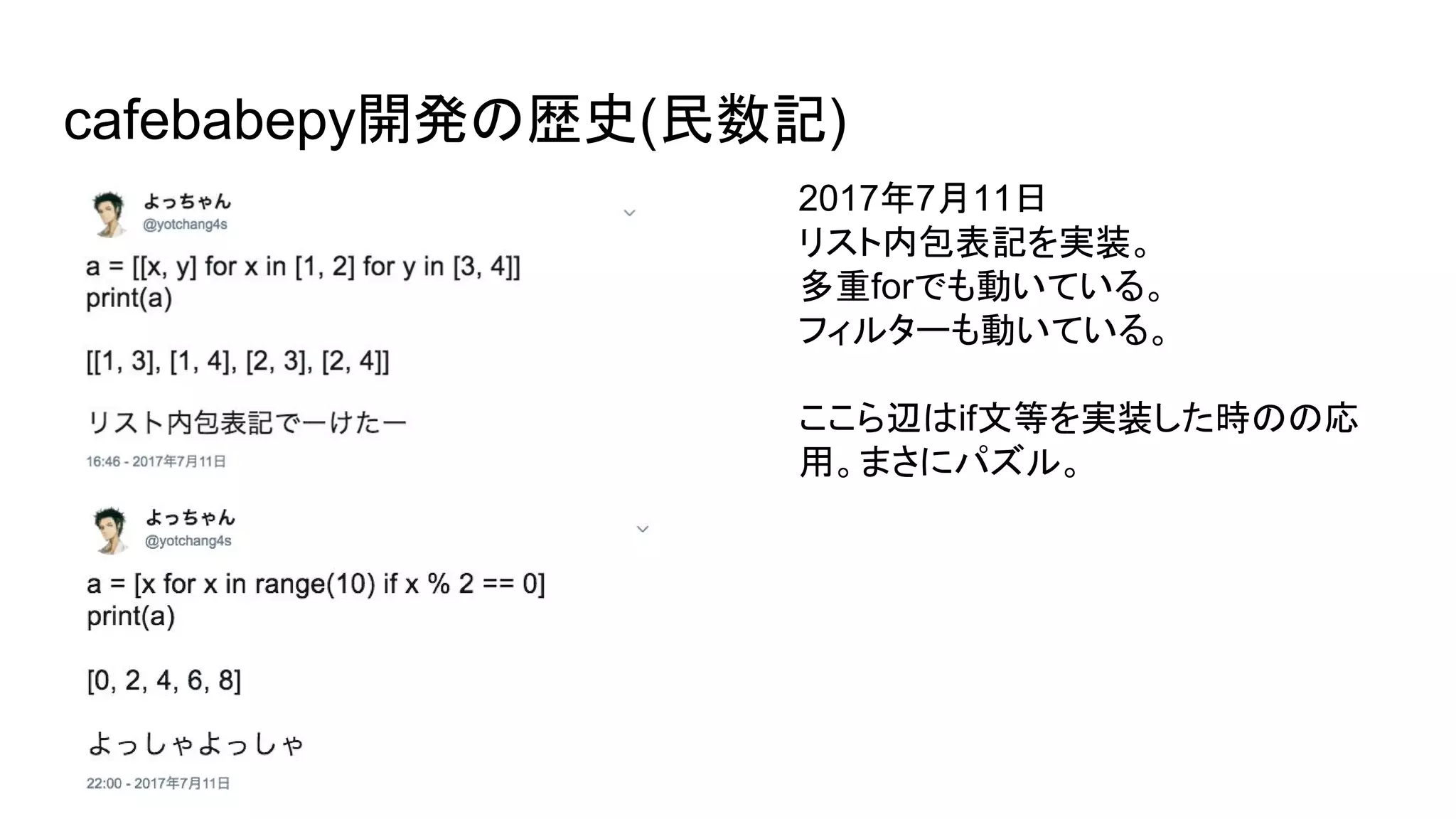 cafebabepy開発の歴史(民数記)
2017年7月11日
リスト内包表記を実装。
多重forでも動いている。
フィルターも動いている。
ここら辺はif文等を実装した時のの応
用。まさにパズル。
 