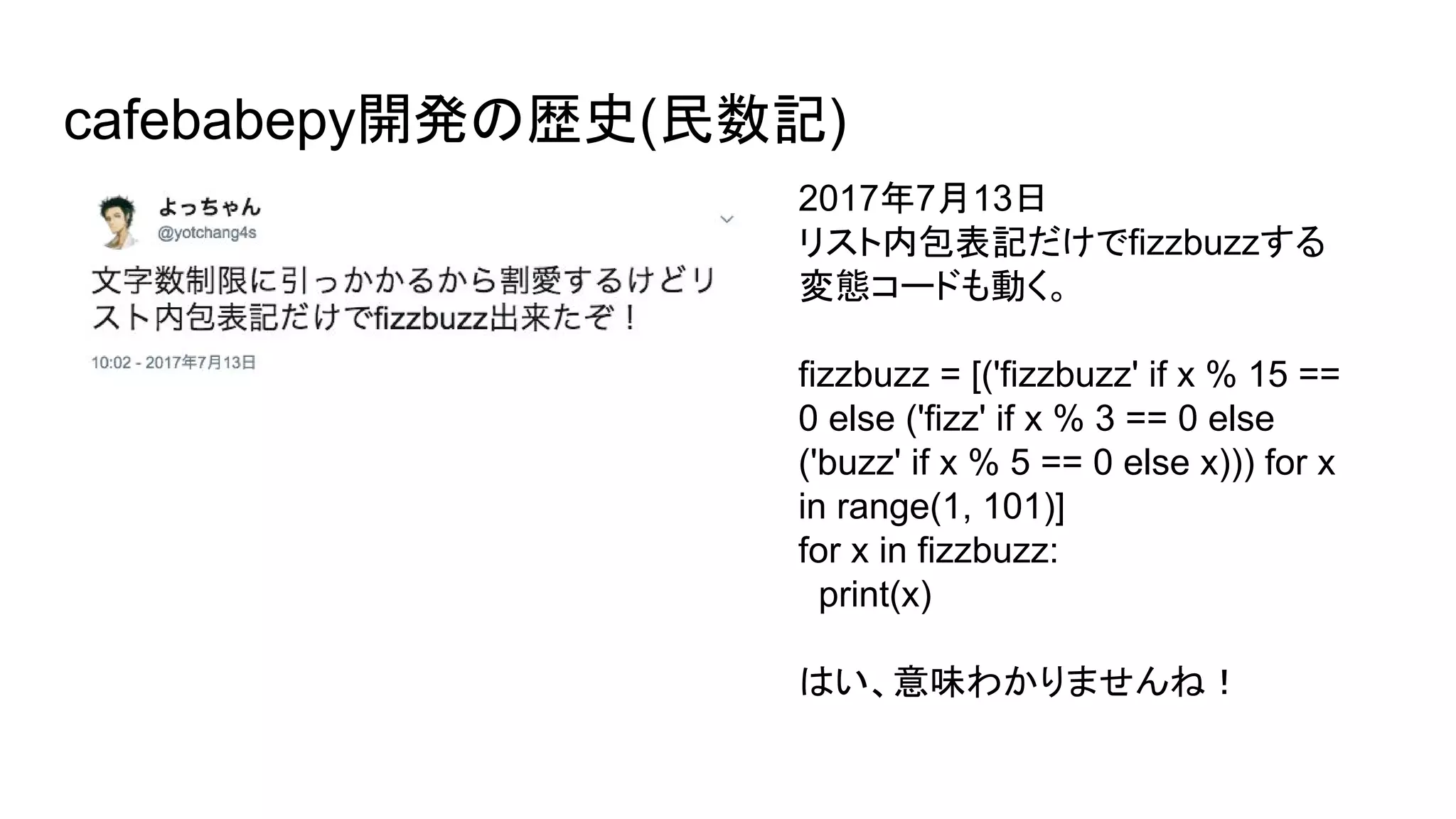 cafebabepy開発の歴史(民数記)
2017年7月13日
リスト内包表記だけでfizzbuzzする
変態コードも動く。
fizzbuzz = [('fizzbuzz' if x % 15 ==
0 else ('fizz' if x % 3 == 0 else
('buzz' if x % 5 == 0 else x))) for x
in range(1, 101)]
for x in fizzbuzz:
print(x)
はい、意味わかりませんね！
 