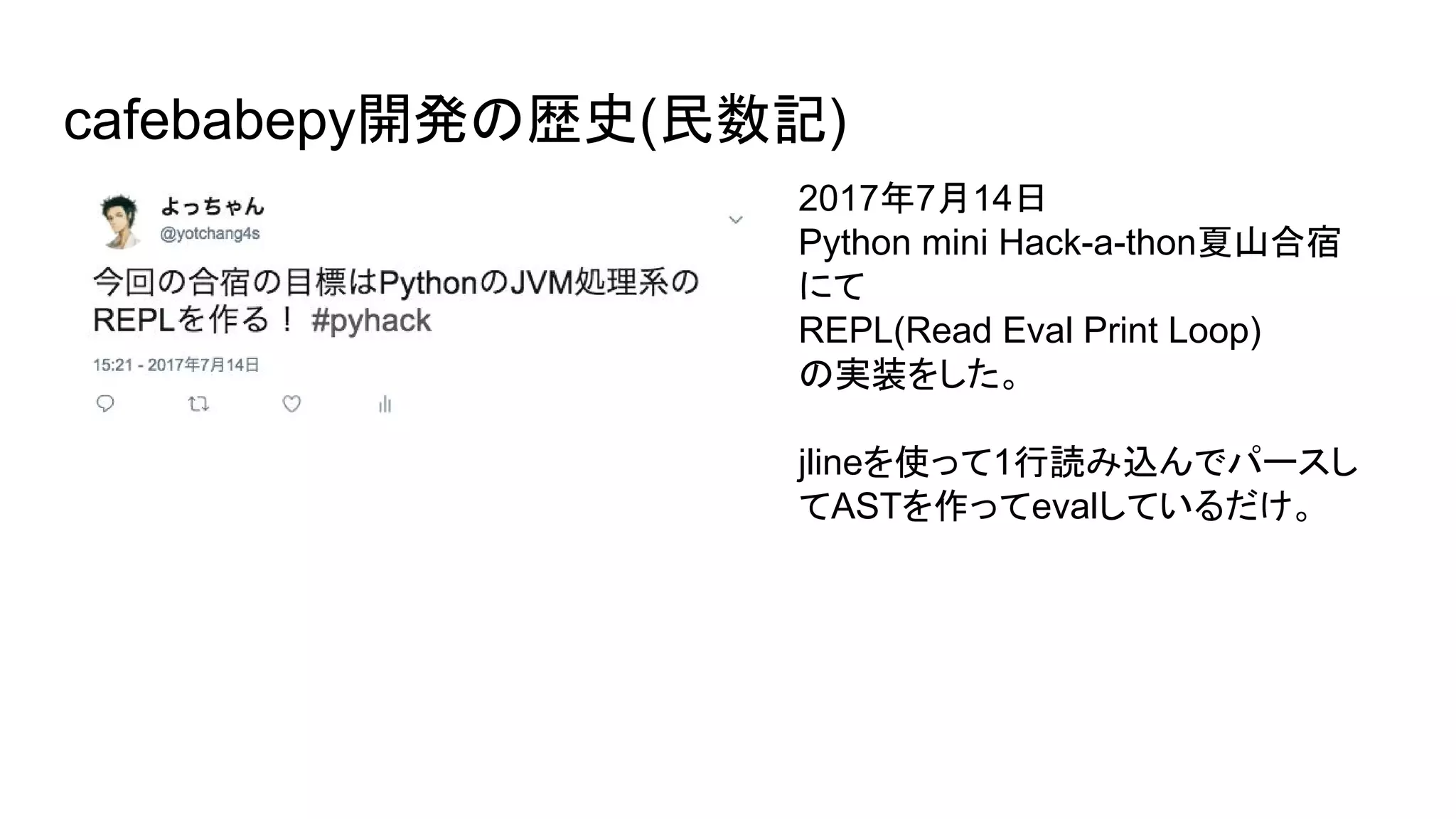 cafebabepy開発の歴史(民数記)
2017年7月14日
Python mini Hack-a-thon夏山合宿
にて
REPL(Read Eval Print Loop)
の実装をした。
jlineを使って1行読み込んでパースし
てASTを作ってevalしているだけ。
 