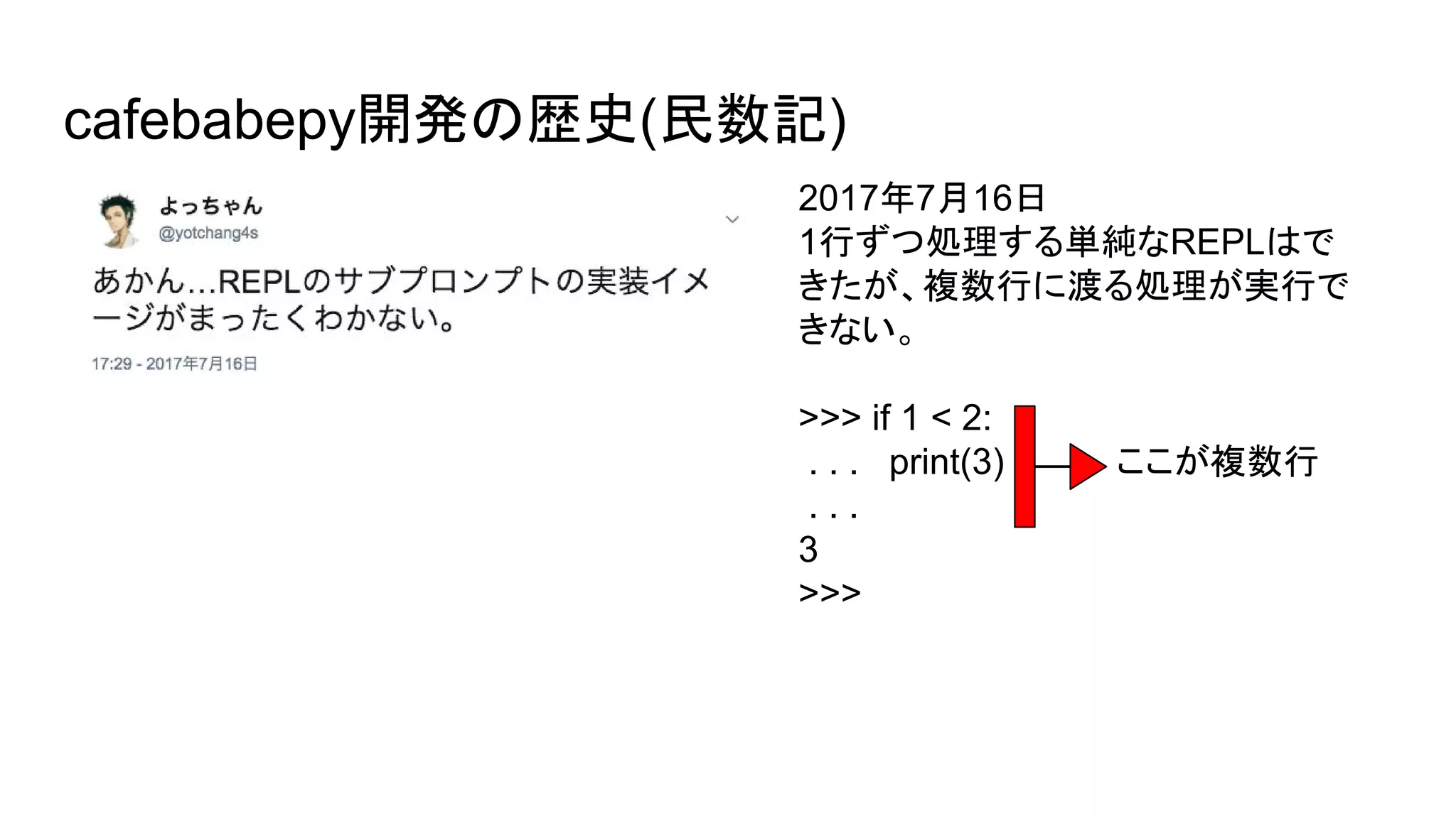 cafebabepy開発の歴史(民数記)
2017年7月16日
1行ずつ処理する単純なREPLはで
きたが、複数行に渡る処理が実行で
きない。
>>> if 1 < 2:
. . . print(3) ここが複数行
. . .
3
>>>
 