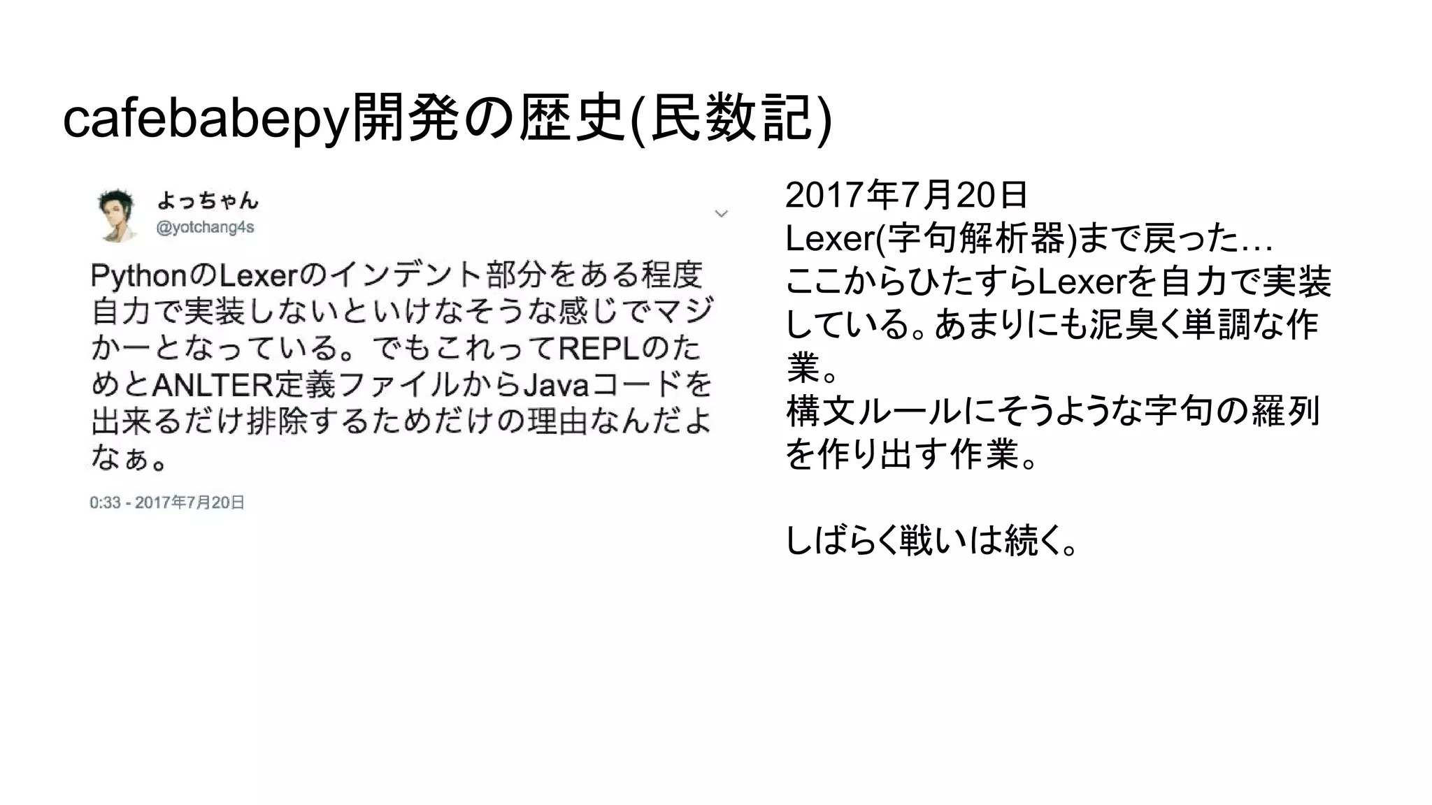 cafebabepy開発の歴史(民数記)
2017年7月20日
Lexer(字句解析器)まで戻った…
ここからひたすらLexerを自力で実装
している。あまりにも泥臭く単調な作
業。
構文ルールにそうような字句の羅列
を作り出す作業。
しばらく戦いは続く。
 