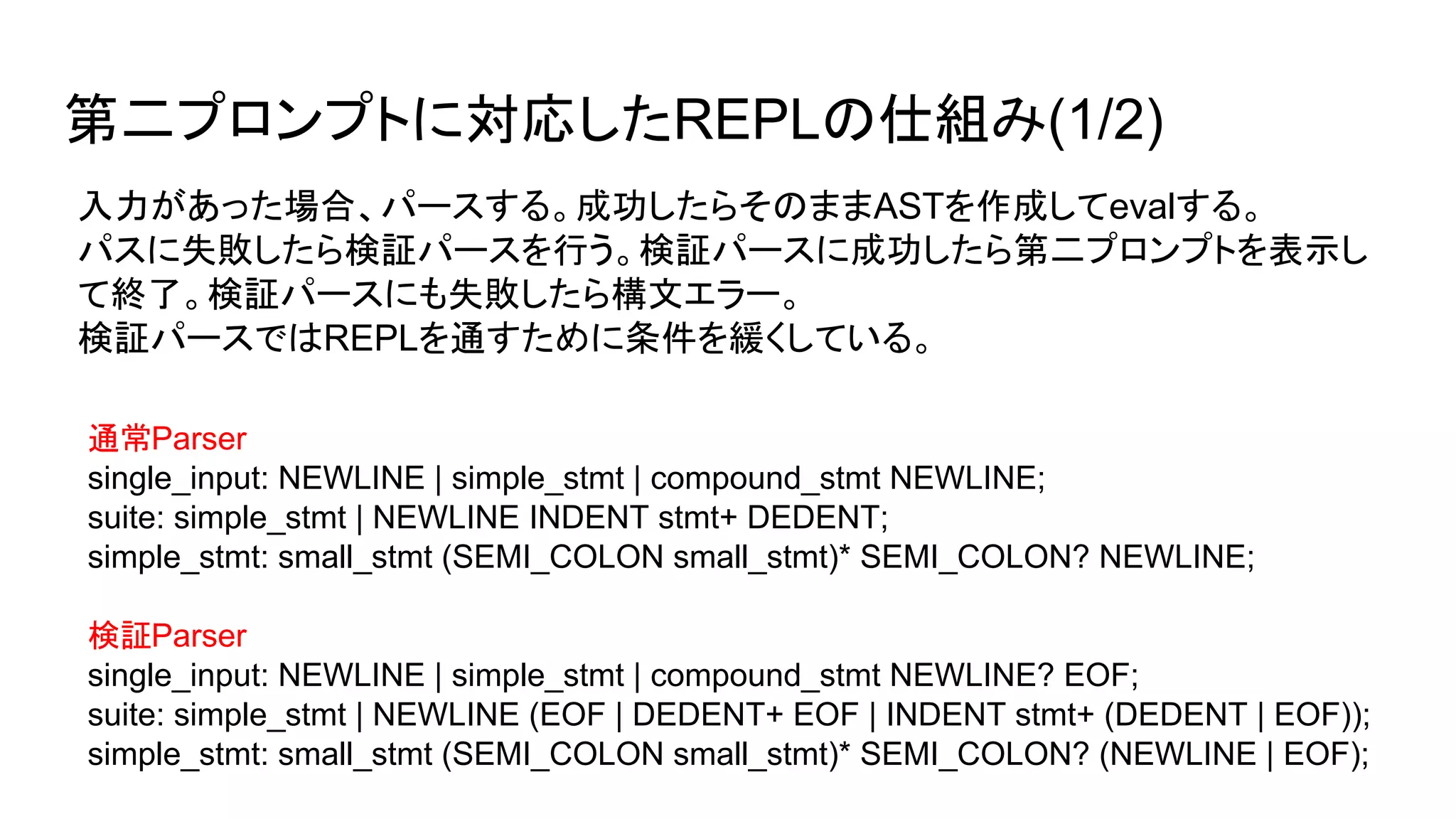 入力があった場合、パースする。成功したらそのままASTを作成してevalする。
パスに失敗したら検証パースを行う。検証パースに成功したら第二プロンプトを表示し
て終了。検証パースにも失敗したら構文エラー。
検証パースではREPLを通すために条件を緩くしている。
通常Parser
single_input: NEWLINE | simple_stmt | compound_stmt NEWLINE;
suite: simple_stmt | NEWLINE INDENT stmt+ DEDENT;
simple_stmt: small_stmt (SEMI_COLON small_stmt)* SEMI_COLON? NEWLINE;
検証Parser
single_input: NEWLINE | simple_stmt | compound_stmt NEWLINE? EOF;
suite: simple_stmt | NEWLINE (EOF | DEDENT+ EOF | INDENT stmt+ (DEDENT | EOF));
simple_stmt: small_stmt (SEMI_COLON small_stmt)* SEMI_COLON? (NEWLINE | EOF);
第二プロンプトに対応したREPLの仕組み(1/2)
 