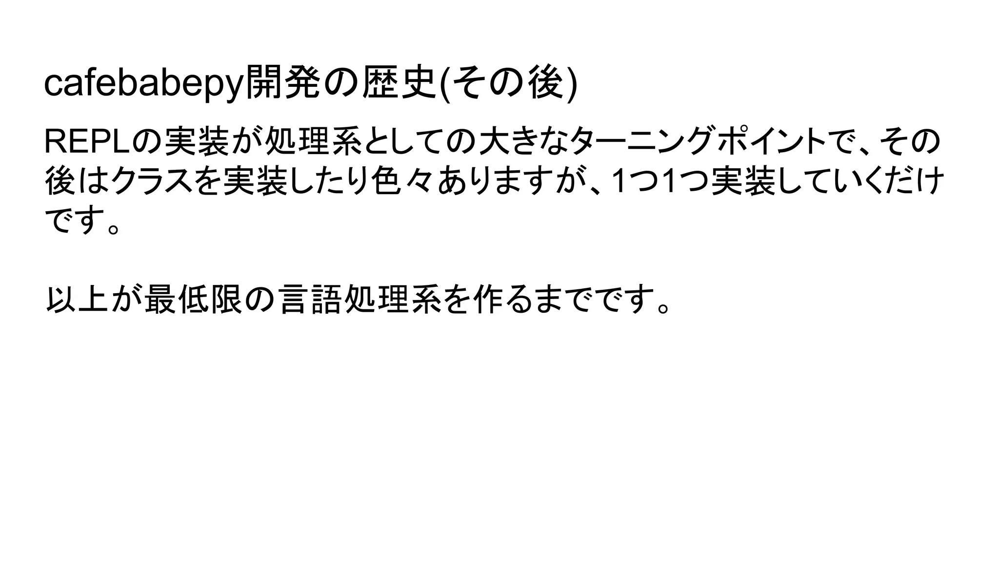 cafebabepy開発の歴史(その後)
REPLの実装が処理系としての大きなターニングポイントで、その
後はクラスを実装したり色々ありますが、1つ1つ実装していくだけ
です。
以上が最低限の言語処理系を作るまでです。
 