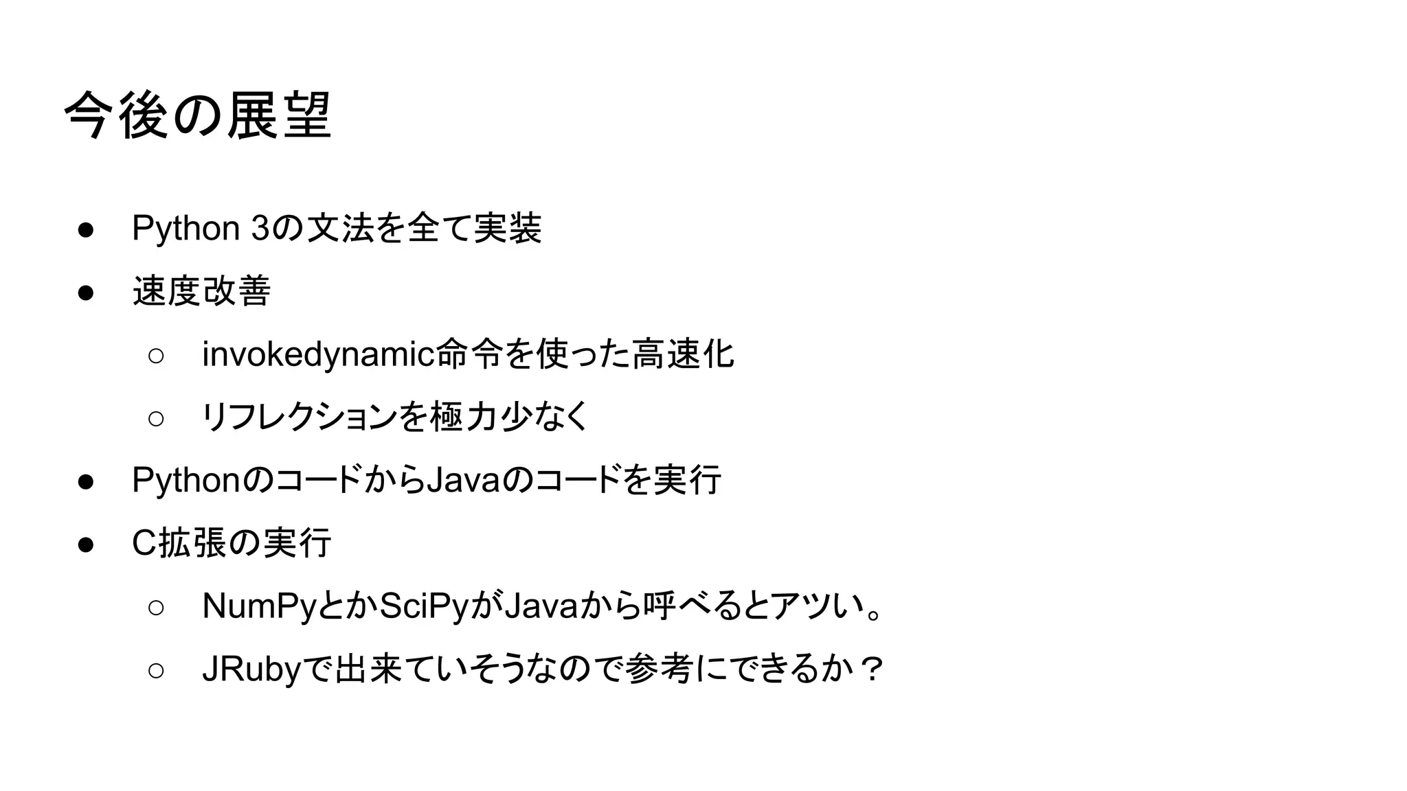 今後の展望
● Python 3の文法を全て実装
● 速度改善
○ invokedynamic命令を使った高速化
○ リフレクションを極力少なく
● PythonのコードからJavaのコードを実行
● C拡張の実行
○ NumPyとかSciPyがJavaから呼べるとアツい。
○ JRubyで出来ていそうなので参考にできるか？
 