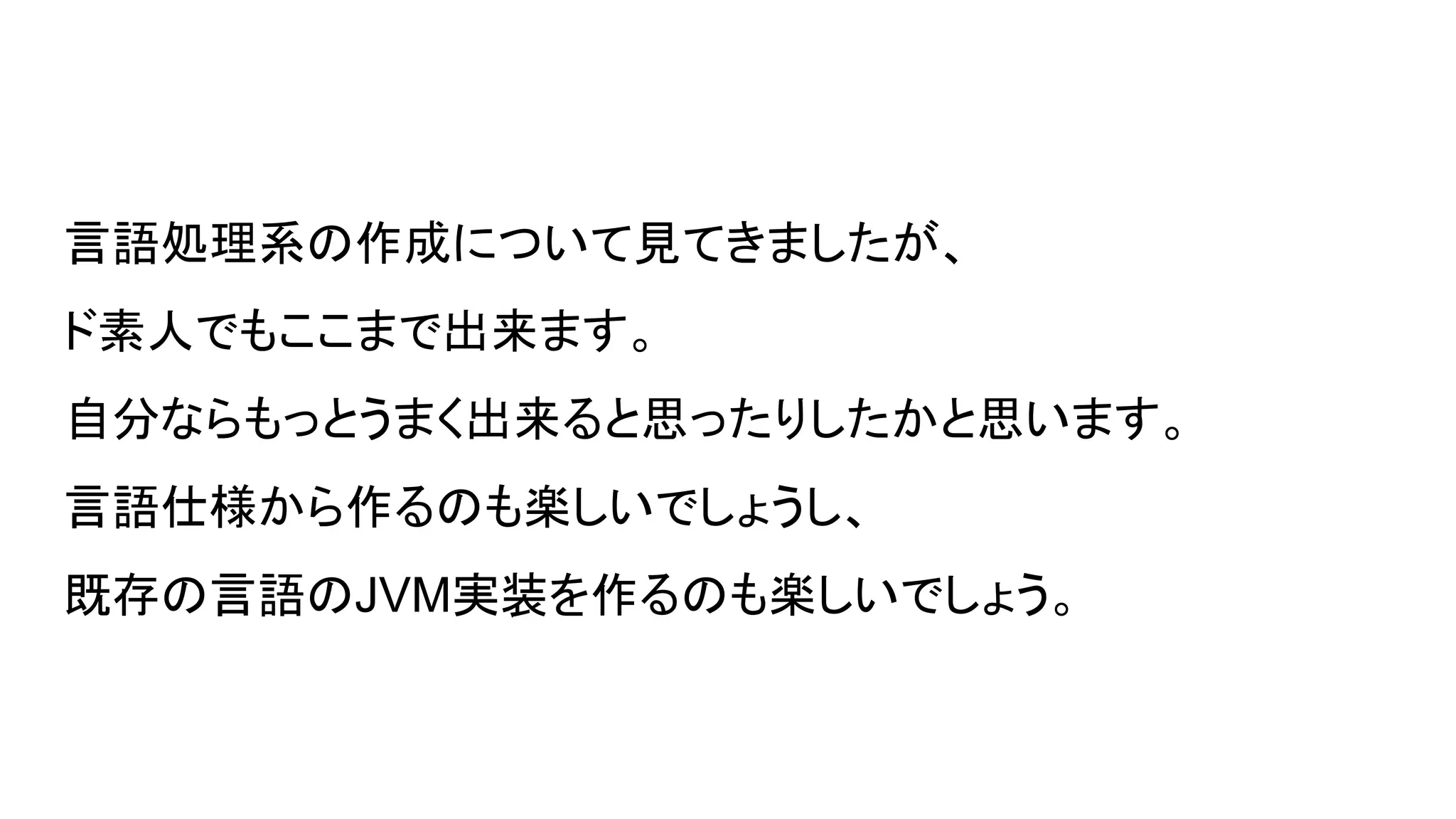言語処理系の作成について見てきましたが、
ド素人でもここまで出来ます。
自分ならもっとうまく出来ると思ったりしたかと思います。
言語仕様から作るのも楽しいでしょうし、
既存の言語のJVM実装を作るのも楽しいでしょう。
 