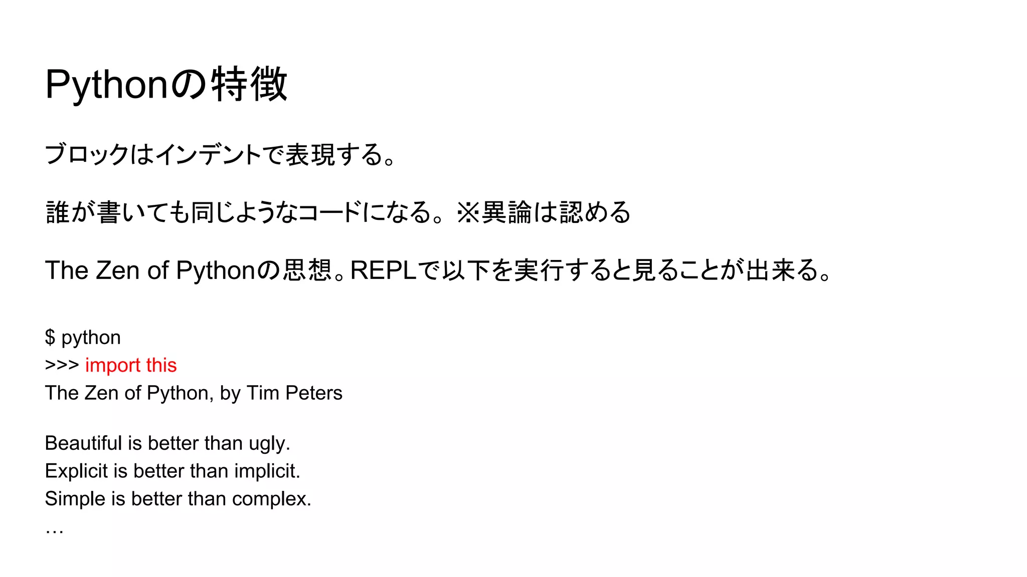 Pythonの特徴
ブロックはインデントで表現する。
誰が書いても同じようなコードになる。 ※異論は認める
The Zen of Pythonの思想。REPLで以下を実行すると見ることが出来る。
$ python
>>> import this
The Zen of Python, by Tim Peters
Beautiful is better than ugly.
Explicit is better than implicit.
Simple is better than complex.
…
 