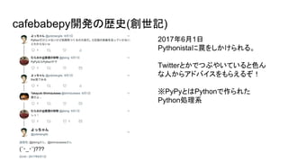 cafebabepy開発の歴史(創世記)
2017年6月1日
Pythonistaに罠をしかけられる。
Twitterとかでつぶやいていると色ん
な人からアドバイスをもらえるぞ！
※PyPyとはPythonで作られた　　
Python処理系
 