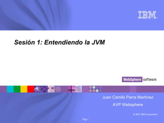 © 2007 IBM Corporation
®
Pág 1
Sesión 1: Entendiendo la JVM
Juan Camilo Parra Martínez
AVP Websphere
 