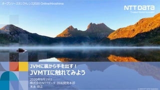 © 2020 NTT DATA Corporation
JVMに裏から手を出す！
JVMTIに触れてみよう
2020年9月19日
株式会社NTTデータ 技術開発本部
末永 恭正
オープンソースカンファレンス2020 Online/Hiroshima
 
